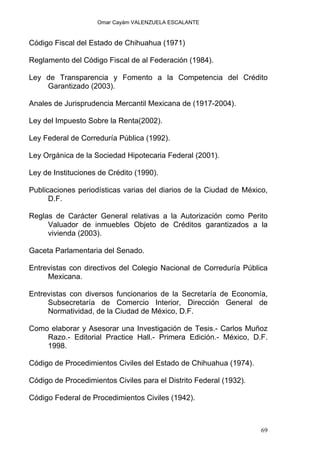 Omar Cayám VALENZUELA ESCALANTE
Código Fiscal del Estado de Chihuahua (1971)
Reglamento del Código Fiscal de al Federación (1984).
Ley de Transparencia y Fomento a la Competencia del Crédito
Garantizado (2003).
Anales de Jurisprudencia Mercantil Mexicana de (1917-2004).
Ley del Impuesto Sobre la Renta(2002).
Ley Federal de Correduría Pública (1992).
Ley Orgánica de la Sociedad Hipotecaria Federal (2001).
Ley de Instituciones de Crédito (1990).
Publicaciones periodísticas varias del diarios de la Ciudad de México,
D.F.
Reglas de Carácter General relativas a la Autorización como Perito
Valuador de inmuebles Objeto de Créditos garantizados a la
vivienda (2003).
Gaceta Parlamentaria del Senado.
Entrevistas con directivos del Colegio Nacional de Correduría Pública
Mexicana.
Entrevistas con diversos funcionarios de la Secretaría de Economía,
Subsecretaría de Comercio Interior, Dirección General de
Normatividad, de la Ciudad de México, D.F.
Como elaborar y Asesorar una Investigación de Tesis.- Carlos Muñoz
Razo.- Editorial Practice Hall.- Primera Edición.- México, D.F.
1998.
Código de Procedimientos Civiles del Estado de Chihuahua (1974).
Código de Procedimientos Civiles para el Distrito Federal (1932).
Código Federal de Procedimientos Civiles (1942).
69
 