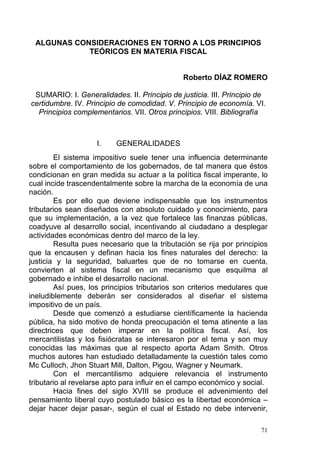 ALGUNAS CONSIDERACIONES EN TORNO A LOS PRINCIPIOS
TEÓRICOS EN MATERIA FISCAL
Roberto DÍAZ ROMERO
SUMARIO: I. Generalidades. II. Principio de justicia. III. Principio de
certidumbre. IV. Principio de comodidad. V. Principio de economía. VI.
Principios complementarios. VII. Otros principios. VIII. Bibliografía
I. GENERALIDADES
El sistema impositivo suele tener una influencia determinante
sobre el comportamiento de los gobernados, de tal manera que éstos
condicionan en gran medida su actuar a la política fiscal imperante, lo
cual incide trascendentalmente sobre la marcha de la economía de una
nación.
Es por ello que deviene indispensable que los instrumentos
tributarios sean diseñados con absoluto cuidado y conocimiento, para
que su implementación, a la vez que fortalece las finanzas públicas,
coadyuve al desarrollo social, incentivando al ciudadano a desplegar
actividades económicas dentro del marco de la ley.
Resulta pues necesario que la tributación se rija por principios
que la encausen y definan hacia los fines naturales del derecho: la
justicia y la seguridad, baluartes que de no tomarse en cuenta,
convierten al sistema fiscal en un mecanismo que esquilma al
gobernado e inhibe el desarrollo nacional.
Así pues, los principios tributarios son criterios medulares que
ineludiblemente deberán ser considerados al diseñar el sistema
impositivo de un país.
Desde que comenzó a estudiarse científicamente la hacienda
pública, ha sido motivo de honda preocupación el tema atinente a las
directrices que deben imperar en la política fiscal. Así, los
mercantilistas y los fisiócratas se interesaron por el tema y son muy
conocidas las máximas que al respecto aporta Adam Smith. Otros
muchos autores han estudiado detalladamente la cuestión tales como
Mc Culloch, Jhon Stuart Mill, Dalton, Pigou, Wagner y Neumark.
Con el mercantilismo adquiere relevancia el instrumento
tributario al revelarse apto para influir en el campo económico y social.
Hacia fines del siglo XVIII se produce el advenimiento del
pensamiento liberal cuyo postulado básico es la libertad económica –
dejar hacer dejar pasar-, según el cual el Estado no debe intervenir,
71
 