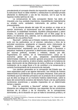 ALGUNAS CONSIDERACIONES EN TORNO A LOS PRINCIPIOS TEÓRICOS
EN MATERIA FISCAL
prevaleciendo el concepto directriz de imposición neutral, según el cual
la estructura fiscal no debe interferir u obstaculizar la actividad privada
afectando la distribución y uso de los recursos, con lo que ha de
lograrse niveles óptimos de vida.
La consecuencia de esta concepción liberal, fue darle al
impuesto una muy acotada importancia, imposibilitando materialmente
su empleo como verdadero instrumento de política fiscal y
presupuestaria.
En la tercera década del siglo XX se produjo un viraje en la
opinión doctrinaria, al reconocerse que los objetivos de desarrollo
económico, la estabilidad monetaria, equilibrio presupuestario y pleno
empleo, no podrían alcanzarse solamente con el libre juego de la
oferta y la demanda sino, además, con la adecuada estructuración y
aplicación de una política fiscal.
Neumark1
, señala que el Estado moderno interviene entonces,
junto con los particulares, en el volumen, estructura y ritmo de la
actividad económica, empleando al impuesto como instrumento de
política económica. Distingue este autor al “dirigismo” del
“intervensionismo” expresando que el primero tiende a favorecer o
perjudicar mediante el gravamen a determinaos sectores económicos,
por razones políticas, sociales o militares, siendo, por ello,
fragmentario. En cambio, en el “intervensionismo”, actúa en la
economía global de un país, adoptando sistemáticamente
determinadas medidas de carácter general procurando su estabilidad
tanto interna como externa, el pleno empleo, equilibrio en la balanza de
pago, disminución de las diferencias de renta y fortunas, a través de la
modulación de la carga fiscal a fin de contribuir a la conservación y
correcto funcionamiento de la economía de mercado.
Los cambios generados en la concepción del Estado que, de
mero espectador pasó a ser agente interventor, han influido de manera
determinante la ponderación de los principios tributarios. Esto pone de
manifiesto que los referidos principios son el producto de la concepción
que de ellos se tenga en un momento histórico determinado, sobre la
base del conocimiento evolutivo del derecho fiscal y de las particulares
condiciones económicas y sociales imperantes en un determinado
tiempo y espacio.
Esto ha permitido a Neumark2
señalar que los principios
tributarios son categorías históricas, que dependen de las condiciones
técnicas de la cultura y de la economía, de la concepciones
dominantes y de la situación en que se halla la conciencia jurídica y el
1
NEUMARK, Fritz, Problemas Económicos y Financieros del Estado Intervensionista, 7ª ed., Editorial Instituto de
Estudios Fiscales, Madrid, 1964, p. 91.
2
NEUMARK, Fritz, Principios de la imposición, 9ª ed., Editorial Instituto de Estudios Fiscales, Madrid, 1969, p. 107.
72
 