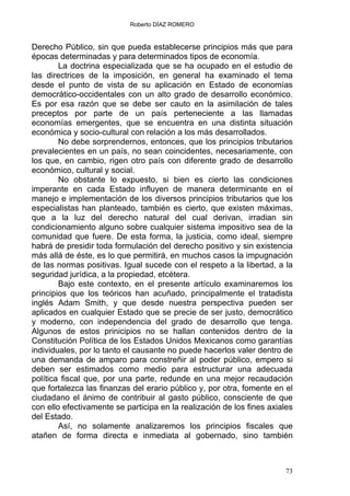 Roberto DÍAZ ROMERO
Derecho Público, sin que pueda establecerse principios más que para
épocas determinadas y para determinados tipos de economía.
La doctrina especializada que se ha ocupado en el estudio de
las directrices de la imposición, en general ha examinado el tema
desde el punto de vista de su aplicación en Estado de economías
democrático-occidentales con un alto grado de desarrollo económico.
Es por esa razón que se debe ser cauto en la asimilación de tales
preceptos por parte de un país perteneciente a las llamadas
economías emergentes, que se encuentra en una distinta situación
económica y socio-cultural con relación a los más desarrollados.
No debe sorprendernos, entonces, que los principios tributarios
prevalecientes en un país, no sean coincidentes, necesariamente, con
los que, en cambio, rigen otro país con diferente grado de desarrollo
económico, cultural y social.
No obstante lo expuesto, si bien es cierto las condiciones
imperante en cada Estado influyen de manera determinante en el
manejo e implementación de los diversos principios tributarios que los
especialistas han planteado, también es cierto, que existen máximas,
que a la luz del derecho natural del cual derivan, irradian sin
condicionamiento alguno sobre cualquier sistema impositivo sea de la
comunidad que fuere. De esta forma, la justicia, como ideal, siempre
habrá de presidir toda formulación del derecho positivo y sin existencia
más allá de éste, es lo que permitirá, en muchos casos la impugnación
de las normas positivas. Igual sucede con el respeto a la libertad, a la
seguridad jurídica, a la propiedad, etcétera.
Bajo este contexto, en el presente artículo examinaremos los
principios que los teóricos han acuñado, principalmente el tratadista
inglés Adam Smith, y que desde nuestra perspectiva pueden ser
aplicados en cualquier Estado que se precie de ser justo, democrático
y moderno, con independencia del grado de desarrollo que tenga.
Algunos de estos prinicipios no se hallan contenidos dentro de la
Constitución Política de los Estados Unidos Mexicanos como garantías
individuales, por lo tanto el causante no puede hacerlos valer dentro de
una demanda de amparo para constreñir al poder público, empero si
deben ser estimados como medio para estructurar una adecuada
política fiscal que, por una parte, redunde en una mejor recaudación
que fortalezca las finanzas del erario público y, por otra, fomente en el
ciudadano el ánimo de contribuir al gasto público, consciente de que
con ello efectivamente se participa en la realización de los fines axiales
del Estado.
Así, no solamente analizaremos los principios fiscales que
atañen de forma directa e inmediata al gobernado, sino también
73
 