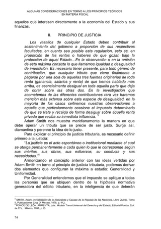 ALGUNAS CONSIDERACIONES EN TORNO A LOS PRINCIPIOS TEÓRICOS
EN MATERIA FISCAL
aquellos que interesan directamente a la economía del Estado y sus
finanzas.
II. PRINCIPIO DE JUSTICIA
Los vasallos de cualquier Estado deben contribuir al
sostenimiento del gobierno a proporción de sus respectivas
facultades, en cuanto sea posible esta regulación, esto es, en
proporción de las rentas o haberes de que gozan bajo la
protección de aquel Estado…En la observación o en la omisión
de esta máxima consiste lo que llamamos igualdad o desigualdad
de imposición. Es necesario tener presente, para todo género de
contribución, que cualquier tributo que viene finalmente a
pagarse por una sola de aquellas tres fuentes originarias de toda
renta (ganancia, salarios y renta) de que hemos hablado más
arriba, es esencialmente desigual en toda aquella parte que deja
de obrar sobre las otras dos. En la investigación que
acometemos de las diferentes contribuciones rara vez haremos
mención más extensa sobre esta especie de desigualdad, en la
mayoría de los casos ceñiremos nuestras observaciones a
aquella que particularmente ocasione el impuesto determinado
de que se trate y recaiga de forma desigual sobre aquella renta
privada que reciba su inmediata influencia. 3
Adam Smith nos muestra meridianamente la manera en que
debe operar un tributo que se precie de ser justo. Surge así,
diamantina y perenne la idea de lo justo.
Para explicar el principio de justicia tributaria, es necesario definir
primero a la justicia:
“La justicia es el acto espontáneo o institucional mediante el cual
se otorga permanentemente a cada quien lo que le corresponde según
sus méritos, sus obras, sus esfuerzos, su conducta y sus
necesidades.”4
Armonizando el concepto anterior con las ideas vertidas por
Adam Smith en torno al principio de justicia tributaria, podemos derivar
dos elementos que configuran la máxima a estudio: Generalidad y
Uniformidad.
Por Generalidad entendemos que el impuesto se aplique a todas
las personas que se ubiquen dentro de la hipótesis normativa
generadora del débito tributario, en la inteligencia de que deberán
3
SMITH, Adam, Investigación de la Naturaleza y Causas de la Riqueza de las Naciones, Libro Quinto, Tomo
II, Publicaciones Cruz O. México, 1978, p. 412.
4
PONCE DE LEÓN ARMENTA, Luis. Modelo Trans-Universal del Derecho y del Estado, Editorial Porrúa, S.A.
de C.V., México, 1998, p.50.
74
 