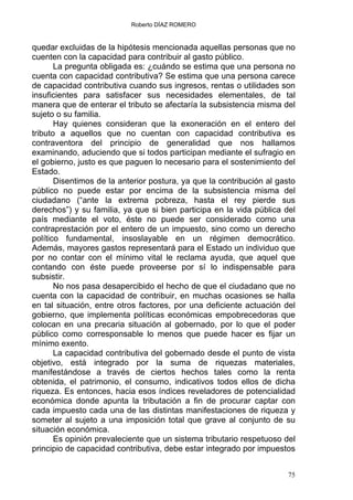 Roberto DÍAZ ROMERO
quedar excluidas de la hipótesis mencionada aquellas personas que no
cuenten con la capacidad para contribuir al gasto público.
La pregunta obligada es: ¿cuándo se estima que una persona no
cuenta con capacidad contributiva? Se estima que una persona carece
de capacidad contributiva cuando sus ingresos, rentas o utilidades son
insuficientes para satisfacer sus necesidades elementales, de tal
manera que de enterar el tributo se afectaría la subsistencia misma del
sujeto o su familia.
Hay quienes consideran que la exoneración en el entero del
tributo a aquellos que no cuentan con capacidad contributiva es
contraventora del principio de generalidad que nos hallamos
examinando, aduciendo que si todos participan mediante el sufragio en
el gobierno, justo es que paguen lo necesario para el sostenimiento del
Estado.
Disentimos de la anterior postura, ya que la contribución al gasto
público no puede estar por encima de la subsistencia misma del
ciudadano (“ante la extrema pobreza, hasta el rey pierde sus
derechos”) y su familia, ya que si bien participa en la vida pública del
país mediante el voto, éste no puede ser considerado como una
contraprestación por el entero de un impuesto, sino como un derecho
político fundamental, insoslayable en un régimen democrático.
Además, mayores gastos representará para el Estado un individuo que
por no contar con el mínimo vital le reclama ayuda, que aquel que
contando con éste puede proveerse por sí lo indispensable para
subsistir.
No nos pasa desapercibido el hecho de que el ciudadano que no
cuenta con la capacidad de contribuir, en muchas ocasiones se halla
en tal situación, entre otros factores, por una deficiente actuación del
gobierno, que implementa políticas económicas empobrecedoras que
colocan en una precaria situación al gobernado, por lo que el poder
público como corresponsable lo menos que puede hacer es fijar un
mínimo exento.
La capacidad contributiva del gobernado desde el punto de vista
objetivo, está integrado por la suma de riquezas materiales,
manifestándose a través de ciertos hechos tales como la renta
obtenida, el patrimonio, el consumo, indicativos todos ellos de dicha
riqueza. Es entonces, hacia esos índices reveladores de potencialidad
económica donde apunta la tributación a fin de procurar captar con
cada impuesto cada una de las distintas manifestaciones de riqueza y
someter al sujeto a una imposición total que grave al conjunto de su
situación económica.
Es opinión prevaleciente que un sistema tributario respetuoso del
principio de capacidad contributiva, debe estar integrado por impuestos
75
 