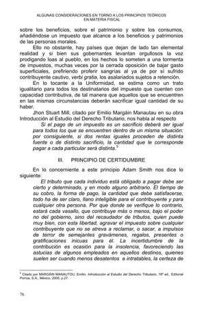 ALGUNAS CONSIDERACIONES EN TORNO A LOS PRINCIPIOS TEÓRICOS
EN MATERIA FISCAL
sobre los beneficios, sobre el patrimonio y sobre los consumos,
añadiéndose un impuesto que alcance a los beneficios y patrimonios
de las personas morales.
Ello no obstante, hay países que dejan de lado tan elemental
realidad y si bien sus gobernantes levantan orgullosos la voz
prodigando loas al pueblo, en los hechos lo someten a una tormenta
de impuestos, muchas veces por la cerrada oposición de bajar gasto
superficiales, prefiriendo proferir sangrías al ya de por sí sufrido
contribuyente cautivo, verbi gratia, los asalariados sujetos a retención.
En lo tocante a la Uniformidad, se estima como un trato
igualitario para todos los destinatarios del impuesto que cuenten con
capacidad contributiva, de tal manera que aquellos que se encuentren
en las mismas circunstancias deberán sacrificar igual cantidad de su
haber.
Jhon Stuart Mill, citado por Emilio Margáin Manautau en su obra
Introducción al Estudio del Derecho Tributario, nos habla al respecto
Si el pago de un impuesto es un sacrificio deberá ser igual
para todos los que se encuentren dentro de un misma situación:
por consiguiente, si dos rentas iguales proceden de distinta
fuente o de distinto sacrificio, la cantidad que le corresponde
pagar a cada particular será distinta.5
III. PRINCIPIO DE CERTIDUMBRE
En lo concerniente a este principio Adam Smith nos dice lo
siguiente:
El tributo que cada individuo está obligado a pagar debe ser
cierto y determinado, y en modo alguno arbitrario. El tiempo de
su cobro, la forma de pago, la cantidad que debe satisfacerse,
todo ha de ser claro, llano inteligible para el contribuyente y para
cualquier otra persona. Por que donde se verifique lo contrario,
estará cada vasallo, que contribuye más o menos, bajo el poder
no del gobierno, sino del recaudador de tributos, quien puede
muy bien, con esta libertad, agravar el impuesto sobre cualquier
contribuyente que no se atreva a reclamar, o sacar, a impulsos
de terror de semejantes gravámenes, regalos, presentes o
gratificaciones inicuas para él. La incertidumbre de la
contribución es ocasión para la insolencia, favoreciendo las
astucias de algunos empleados en aquellos destinos, quienes
suelen ser cuando menos desatentos e intratables, la certeza de
5
Citado por MARGÁIN MANAUTOU, Emilio. Introducción al Estudio del Derecho Tributario, 18ª ed., Editorial
Porrúa, S.A., México, 2005, p.27.
76
 