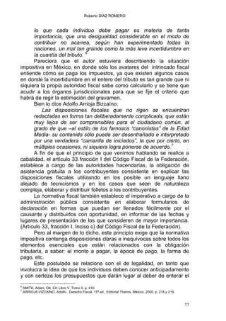 Roberto DÍAZ ROMERO
lo que cada individuo debe pagar es materia de tanta
importancia, que una desigualdad considerable en el modo de
contribuir no acarrea, según han experimentado todas la
naciones, un mal tan grande como la más leve incertidumbre en
la cuantía del tributo. 6
Pareciera que el autor estuviera describiendo la situación
impositiva en México, en donde sólo los avatares del intrincado fiscal
entiende cómo se paga los impuestos, ya que existen algunos casos
en donde la incertidumbre en el entero del tributo es tan grande que ni
siquiera la propia autoridad fiscal sabe como calcularlo y se tiene que
acudir a los órganos jurisdiccionales para que se fije el criterio que
habrá de regir la estimación del gravamen.
Bien lo dice Adolfo Arrioja Bizcaíno:
Las disposiciones fiscales que no rigen se encuentran
redactadas en forma tan deliberadamente complicada, que están
muy lejos de ser comprensibles para el ciudadano común, al
grado de que –al estilo de los famosos “canonistas” de la Edad
Media- su contenido sólo puede ser desentrañado e interpretado
por una verdadera “camarilla de iniciados”, la que por cierto, en
múltiples ocasiones, ni siquiera logra ponerse de acuerdo.7
A fin de que el principio de que venimos hablando se realice a
cabalidad, el artículo 33 fracción I del Código Fiscal de la Federación,
establece a cargo de las autoridades hacendarias, la obligación de
asistencia gratuita a los contribuyentes consistente en explicar las
disposiciones fiscales utilizando en los posible un lenguaje llano
alejado de tecnicismos y en los casos que sean de naturaleza
compleja, elaborar y distribuir folletos a los contribuyentes.
La normativa fiscal también establece el imperativo a cargo de la
administración pública consistente en elaborar formularios de
declaración en formas que puedan ser llenados fácilmente por el
causante y distribuirlos con oportunidad, en informar de las fechas y
lugares de presentación de los que consideren de mayor importancia.
(Artículo 33, fracción I, Inciso c) del Código Fiscal de la Federación).
Pero al margen de lo dicho, este principio exige que la normativa
impositiva contenga disposiciones claras e inequívocas sobre todos los
elementos esenciales que están relacionados con la obligación
tributaria, a saber: el monto a pagar, la época de pago, la forma de
pago, etc.
Este postulado se relaciona con el de legalidad, en tanto que
involucra la idea de que los individuos deben conocer anticipadamente
y con certeza los presupuestos que darán lugar al deber de enterar el
6
SMITH, Adam. Ob. Cit. Libro V, Tomo II, p. 410.
7
ARRIOJA VIZCAÍNO, Adolfo. Derecho Fiscal, 15ª ed., Editorial Themis, México, 2000, p. 218 y 219.
77
 