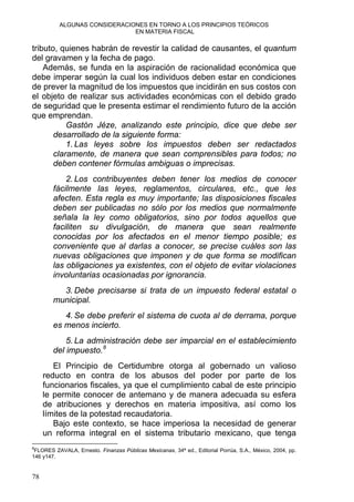 ALGUNAS CONSIDERACIONES EN TORNO A LOS PRINCIPIOS TEÓRICOS
EN MATERIA FISCAL
tributo, quienes habrán de revestir la calidad de causantes, el quantum
del gravamen y la fecha de pago.
Además, se funda en la aspiración de racionalidad económica que
debe imperar según la cual los individuos deben estar en condiciones
de prever la magnitud de los impuestos que incidirán en sus costos con
el objeto de realizar sus actividades económicas con el debido grado
de seguridad que le presenta estimar el rendimiento futuro de la acción
que emprendan.
Gastón Jéze, analizando este principio, dice que debe ser
desarrollado de la siguiente forma:
1. Las leyes sobre los impuestos deben ser redactados
claramente, de manera que sean comprensibles para todos; no
deben contener fórmulas ambiguas o imprecisas.
2. Los contribuyentes deben tener los medios de conocer
fácilmente las leyes, reglamentos, circulares, etc., que les
afecten. Esta regla es muy importante; las disposiciones fiscales
deben ser publicadas no sólo por los medios que normalmente
señala la ley como obligatorios, sino por todos aquellos que
faciliten su divulgación, de manera que sean realmente
conocidas por los afectados en el menor tiempo posible; es
conveniente que al darlas a conocer, se precise cuáles son las
nuevas obligaciones que imponen y de que forma se modifican
las obligaciones ya existentes, con el objeto de evitar violaciones
involuntarias ocasionadas por ignorancia.
3. Debe precisarse si trata de un impuesto federal estatal o
municipal.
4. Se debe preferir el sistema de cuota al de derrama, porque
es menos incierto.
5. La administración debe ser imparcial en el establecimiento
del impuesto.8
El Principio de Certidumbre otorga al gobernado un valioso
reducto en contra de los abusos del poder por parte de los
funcionarios fiscales, ya que el cumplimiento cabal de este principio
le permite conocer de antemano y de manera adecuada su esfera
de atribuciones y derechos en materia impositiva, así como los
límites de la potestad recaudatoria.
Bajo este contexto, se hace imperiosa la necesidad de generar
un reforma integral en el sistema tributario mexicano, que tenga
8
FLORES ZAVALA, Ernesto. Finanzas Públicas Mexicanas, 34ª ed., Editorial Porrúa, S.A., México, 2004, pp.
146 y147.
78
 