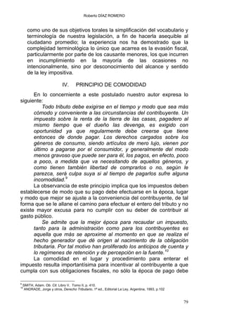 Roberto DÍAZ ROMERO
como uno de sus objetivos torales la simplificación del vocabulario y
terminología de nuestra legislación, a fin de hacerla asequible al
ciudadano promedio; la experiencia nos ha demostrado que la
complejidad terminológica lo único que acarrea es la evasión fiscal,
particularmente por parte de los causante menores, los que incurren
en incumplimiento en la mayoría de las ocasiones no
intencionalmente, sino por desconocimiento del alcance y sentido
de la ley impositiva.
IV. PRINCIPIO DE COMODIDAD
En lo concerniente a este postulado nuestro autor expresa lo
siguiente:
Todo tributo debe exigirse en el tiempo y modo que sea más
cómodo y conveniente a las circunstancias del contribuyente. Un
impuesto sobre la renta de la tierra de las casas, pagadero al
mismo tiempo que el dueño las devenga, es exigido con
oportunidad ya que regularmente debe creerse que tiene
entonces de donde pagar. Los derechos cargados sobre los
géneros de consumo, siendo artículos de mero lujo, vienen por
último a pagarse por el consumidor, y generalmente del modo
menos gravoso que puede ser para él, los pagos, en efecto, poco
a poco, a medida que va necesitando de aquellos géneros, y
como tienen también libertad de comprarlos o no, según le
parezca, será culpa suya si al tiempo de pagarlos sufre alguna
incomodidad.9
La observancia de este principio implica que los impuestos deben
establecerse de modo que su pago debe efectuarse en la época, lugar
y modo que mejor se ajuste a la conveniencia del contribuyente, de tal
forma que se le allane el camino para efectuar el entero del tributo y no
existe mayor excusa para no cumplir con su deber de contribuir al
gasto público.
Se admite que la mejor época para recaudar un impuesto,
tanto para la administración como para los contribuyentes es
aquella que más se aproxime al momento en que se realiza el
hecho generador que dé origen al nacimiento de la obligación
tributaria. Por tal motivo han proliferado los anticipos de cuenta y
lo regímenes de retención y de percepción en la fuente.10
La comodidad en el lugar y procedimiento para enterar el
impuesto resulta importantísima para incentivar al contribuyente a que
cumpla con sus obligaciones fiscales, no sólo la época de pago debe
9
SMITH, Adam. Ob. Cit. Libro V, Tomo II, p. 410.
10
ANDRADE, Jorge y otros, Derecho Tributario, 1ª ed., Editorial La Ley, Argentina, 1993, p.102
79
 