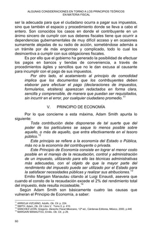 ALGUNAS CONSIDERACIONES EN TORNO A LOS PRINCIPIOS TEÓRICOS
EN MATERIA FISCAL
ser la adecuada para que el ciudadano ocurra a pagar sus impuestos,
sino que también el espacio y procedimiento donde se lleva a cabo el
entero. Son conocidos los casos en donde el contribuyente en un
ánimo sincero de cumplir con sus deberes fiscales tiene que ocurrir a
dependencias gubernamentales de muy difícil acceso y en ocasiones
sumamente alejadas de su radio de acción, sometiéndose además a
un trámite por de más engorroso y complicado, todo lo cual los
desincentiva a cumplir con sus obligaciones fiscales.
Es por ello que el gobierno ha generado la posibilidad de efectuar
los pagos en bancos y tiendas de conveniencia, a través de
procedimientos ágiles y sencillos que no le dan excusa al causante
para incumplir con el pago de sus impuestos.
Por otro lado, el acatamiento al principio de comodidad
implica que los documentos que los contribuyentes deben
elaborar para efectuar el pago (declaraciones de impuestos,
formularios, etcétera) aparezcan redactados en forma clara,
sencilla y comprensible, de manera que puedan ser requisitados,
sin incurrir en el error, por cualquier ciudadano promedio.11
V. PRINCIPIO DE ECONOMÍA
Por lo que concierne a esta máxima, Adam Smith apunta lo
siguiente:
Toda contribución debe disponerse de tal suerte que del
poder de los particulares se saque lo menos posible sobre
aquello, o más de aquello, que entra efectivamente en el tesoro
público.12
Este principio se refiere a la economía del Estado o Pública,
más no a la economía del contribuyente o privada.
Este Principio de Economía consiste en lograr el menor costo
posible en el manejo de la recaudación, control y administración
de un impuesto, utilizando para ello las técnicas administrativas
más adecuadas, con el objeto de que la mayor parte del
rendimiento del impuesto pueda ser utilizado por el Estado para
la satisfacer necesidades públicas y realizar sus atribuciones.13
Emilio Margain Manautau citando al Luigi Einauidi, asevera que
cuando el consto de la recaudación excede el 2% del rendimiento total
del impuesto, éste resulta incosteable.14
Según Adam Smith son básicamente cuatro las causas que
vulneran el Principio de Economía, a saber:
11
ARRIOJA VIZCAÍNO, Adolfo. Ob. Cit. p. 224.
12
SMITH, Adam. Ob. Cit. Libro V, Tomo II, p. 410.
13
SÁNCHEZ LEÓN, Gregorio, Derecho Fiscal Mexicano, 12ª ed., Cárdenas Editores, México, 2000, p.446
14
MARGAIN MANAUTOU, Emilio. Ob. Cit., p 29.
80
 