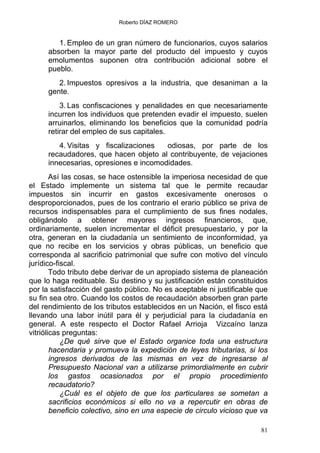 Roberto DÍAZ ROMERO
1. Empleo de un gran número de funcionarios, cuyos salarios
absorben la mayor parte del producto del impuesto y cuyos
emolumentos suponen otra contribución adicional sobre el
pueblo.
2. Impuestos opresivos a la industria, que desaniman a la
gente.
3. Las confiscaciones y penalidades en que necesariamente
incurren los individuos que pretenden evadir el impuesto, suelen
arruinarlos, eliminando los beneficios que la comunidad podría
retirar del empleo de sus capitales.
4. Visitas y fiscalizaciones odiosas, por parte de los
recaudadores, que hacen objeto al contribuyente, de vejaciones
innecesarias, opresiones e incomodidades.
Así las cosas, se hace ostensible la imperiosa necesidad de que
el Estado implemente un sistema tal que le permite recaudar
impuestos sin incurrir en gastos excesivamente onerosos o
desproporcionados, pues de los contrario el erario público se priva de
recursos indispensables para el cumplimiento de sus fines nodales,
obligándolo a obtener mayores ingresos financieros, que,
ordinariamente, suelen incrementar el déficit presupuestario, y por la
otra, generan en la ciudadanía un sentimiento de inconformidad, ya
que no recibe en los servicios y obras públicas, un beneficio que
corresponda al sacrificio patrimonial que sufre con motivo del vínculo
jurídico-fiscal.
Todo tributo debe derivar de un apropiado sistema de planeación
que lo haga redituable. Su destino y su justificación están constituidos
por la satisfacción del gasto público. No es aceptable ni justificable que
su fin sea otro. Cuando los costos de recaudación absorben gran parte
del rendimiento de los tributos establecidos en un Nación, el fisco está
llevando una labor inútil para él y perjudicial para la ciudadanía en
general. A este respecto el Doctor Rafael Arrioja Vizcaíno lanza
vitriólicas preguntas:
¿De qué sirve que el Estado organice toda una estructura
hacendaria y promueva la expedición de leyes tributarias, si los
ingresos derivados de las mismas en vez de ingresarse al
Presupuesto Nacional van a utilizarse primordialmente en cubrir
los gastos ocasionados por el propio procedimiento
recaudatorio?
¿Cuál es el objeto de que los particulares se sometan a
sacrificios económicos si ello no va a repercutir en obras de
beneficio colectivo, sino en una especie de circulo vicioso que va
81
 