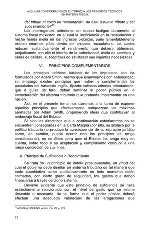 ALGUNAS CONSIDERACIONES EN TORNO A LOS PRINCIPIOS TEÓRICOS
EN MATERIA FISCAL
del tributo al costo de recaudación, de éste a nuevo tributo y así
sucesivamente?15
Las interrogantes anteriores sin dudan fustigan duramente al
sistema fiscal mexicano en el cual la ineficiencia en la recaudación a
hecho honda mella en los ingresos públicos, pues lamentablemente
existen enormes pifias dentro del proceso recaudatorio, las cuales
reducen sustantivamente el rendimiento que debiera obtenerse,
perjudicando con ello el interés de la colectividad, ávida de servicios y
obras de calidad, susceptibles de satisfacer sus ingentes necesidades.
VI. PRINCIPIOS COMPLEMENTARIOS
Los principios teóricos básicos de los impuestos son los
formulados por Adam Smith, mismo que examinamos con anterioridad,
sin embargo existen principios que nutren y complementan los
postulados del tratadista inglés, fijando valiosos criterios orientadores,
que a guisa de faro, deben iluminar al poder público en la
estructuración del sistema tributario que pretenda implementar en una
nación.
Así, en el presente tema nos daremos a la tarea de exponer
aquellos principios que efectivamente enriquezcan las máximas
aportadas por Adam Smith, proponiendo ideas que contribuyan al
andamiaje fiscal del Estado.
Si bien las directrices que a continuación estudiaremos no se
encuentren consagradas en la Carta Magna (por ello, su soslayo por la
política tributaria no produce la consecuencia de su reproche jurídico
como, en cambio, puede ocurrir con los principios de rango
constitucional), no es óbice para que el Estado las tenga muy en
cuenta, sobre todo si su aceptación y cumplimiento conduce a una
mejor concreción de sus fines.
A. Principio de Suficiencia o Rendimiento
Se trata de un principio de índole presupuestario, en virtud del
cual el gobierno debe diseñar un sistema tributario de tal manera que
tanto cuantitativa como cualitativamente en todo momento estén
colmados, con cierto grado de seguridad, los gastos que deben
financiarse a través de dicho sistema.
Deviene evidente que este principio de suficiencia se halla
estrechamente relacionado con el nivel de gasto que se estime
deseable o necesario, de tal forma que el poder público deberá
efectuar una adecuada valoración de las erogaciones que
15
ARRIOJA VIZCAÍNO, Adolfo. Ob. Cit. p. 225.
82
 