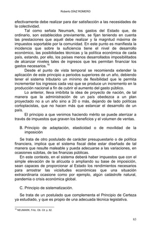 Roberto DÍAZ ROMERO
efectivamente debe realizar para dar satisfacción a las necesidades de
la colectividad.
Tal como señala Neumark, los gastos del Estado que, de
ordinario, son establecidos previamente, se fijan teniendo en cuenta
las prestaciones que aquél debe realizar y la magnitud máxima de
impuestos soportable por la comunidad. En este punto es manifiesta la
incidencia que sobre la suficiencia tiene el nivel de desarrollo
económico, las posibilidades técnicas y la política económica de cada
país, estando, por ello, los países menos desarrollados imposibilitados
de alcanzar niveles tales de ingresos que les permitan financiar los
gastos necesarios.16
Desde el punto de vista temporal se recomienda extender la
aplicación de este principio a periodos superiores de un año, debiendo
tener el sistema tributario un mínimo de flexibilidad que le permita
incrementar los ingresos cada vez que se produce un incremento en la
producción nacional a fin de cubrir el aumento del gasto público.
Lo anterior, lleva imbíbita la idea de proyecto de nación, de tal
manera que la administración de un país obedezca a un plan
proyectado no a un año sino a 20 o más, dejando de lado políticas
cortoplacistas, que no hacen más que estancar el desarrollo de un
país.
El principio a que venimos haciendo mérito se puede aterrizar a
través de impuestos que graven los beneficios y el volumen de ventas.
B. Principio de adaptación, elasticidad o de movilidad de la
imposición
Se trata de otro postulado de carácter presupuestario o de política
financiera, implica que el sistema fiscal debe estar diseñado de tal
manera que resulte maleable y pueda adecuarse a las variaciones, en
ocasiones súbitas, de las finanzas públicas.
En este contexto, en el sistema deberá haber impuestos que con el
simple elevación de la alícuota o ampliando su base de imposición,
sean capaces de proporcionar al Estado los rendimientos necesarios
para arrostrar las vicisitudes económicas que una situación
extraordinaria ocasione como por ejemplo, algún catástrofe natural,
pandemia o crisis económica global.
C. Principio de sistematización.
Se trata de un postulado que complementa el Principio de Certeza
ya estudiado, y que es propio de una adecuada técnica legislativa.
16
NEUMARK, Fritz. Ob. Cit. p. 82.
83
 