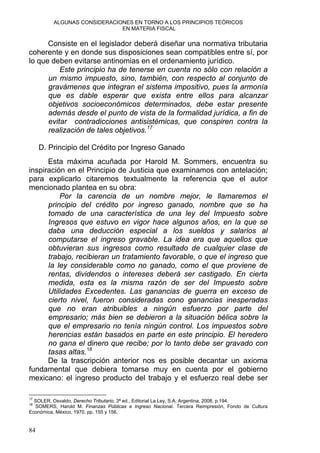 ALGUNAS CONSIDERACIONES EN TORNO A LOS PRINCIPIOS TEÓRICOS
EN MATERIA FISCAL
Consiste en el legislador deberá diseñar una normativa tributaria
coherente y en donde sus disposiciones sean compatibles entre sí, por
lo que deben evitarse antinomias en el ordenamiento jurídico.
Este principio ha de tenerse en cuenta no sólo con relación a
un mismo impuesto, sino, también, con respecto al conjunto de
gravámenes que integran el sistema impositivo, pues la armonía
que es dable esperar que exista entre ellos para alcanzar
objetivos socioeconómicos determinados, debe estar presente
además desde el punto de vista de la formalidad jurídica, a fin de
evitar contradicciones antisistémicas, que conspiren contra la
realización de tales objetivos.17
D. Principio del Crédito por Ingreso Ganado
Esta máxima acuñada por Harold M. Sommers, encuentra su
inspiración en el Principio de Justicia que examinamos con antelación;
para explicarlo citaremos textualmente la referencia que el autor
mencionado plantea en su obra:
Por la carencia de un nombre mejor, le llamaremos el
principio del crédito por ingreso ganado, nombre que se ha
tomado de una característica de una ley del Impuesto sobre
Ingresos que estuvo en vigor hace algunos años, en la que se
daba una deducción especial a los sueldos y salarios al
computarse el ingreso gravable. La idea era que aquellos que
obtuvieran sus ingresos como resultado de cualquier clase de
trabajo, recibieran un tratamiento favorable, o que el ingreso que
la ley considerable como no ganado, como el que proviene de
rentas, dividendos o intereses deberá ser castigado. En cierta
medida, esta es la misma razón de ser del Impuesto sobre
Utilidades Excedentes. Las ganancias de guerra en exceso de
cierto nivel, fueron consideradas cono ganancias inesperadas
que no eran atribuibles a ningún esfuerzo por parte del
empresario; más bien se debieron a la situación bélica sobre la
que el empresario no tenía ningún control. Los impuestos sobre
herencias están basados en parte en este principio. El heredero
no gana el dinero que recibe; por lo tanto debe ser gravado con
tasas altas.18
De la trascripción anterior nos es posible decantar un axioma
fundamental que debiera tomarse muy en cuenta por el gobierno
mexicano: el ingreso producto del trabajo y el esfuerzo real debe ser
17
SOLER, Osvaldo, Derecho Tributario, 3ª ed., Editorial La Ley, S.A. Argentina, 2008, p.194.
18
SOMERS, Harold M. Finanzas Públicas e Ingreso Nacional. Tercera Reimpresión, Fondo de Cultura
Económica, México, 1970, pp. 155 y 156.
84
 