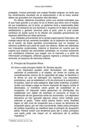 Roberto DÍAZ ROMERO
protegido, incluso premiado con cargas fiscales exiguas; en tanto que
los rendimientos resultado de la especulación o de la mero azahar
deben ser gravados con impuestos más elevados.
En efecto, debemos considerar como una verdad irrefutable que
lo que hace grande a un país no es el dinero que tiene sino el trabajo
de sus ciudadanos, por lo tanto, un gobierno recto y responsable debe
fomentar el esfuerzo de sus hombres y mujeres en la labor de producir
satisfactores y generar servicios para el país, para lo cual puede
contribuir en grado sumo el no afectar con pesados gravámenes los
ingresos obtenidos por tales personas.
Las utilidades provenientes de la simple especulación financiera, del
manejo astuto de las variantes bursátiles, de la captación de intereses,
de la suerte, de todas aquellas circunstancias que no revistan un
esfuerzo auténtico por parte de quien las obtiene, deben ser afectadas
con impuestos sustanciales, máxime si tenemos en cuenta que los
sujetos que realizan las actividades señaladas, en muchas ocasiones
son verdaderos bribones que juegan con el mercado y a partir de
información privilegiada, obtienen jugosos ingresos y amasan fortunas
enormes, en perjuicio de naciones enteras.
E. Principio de Ocupación Plena
En torno a este principio Harlod M. Somers apunta:
Los impuestos pueden estar formulados con objeto de
estimular la producción y el empleo, sin tomar en cuenta las
consideraciones acerca de la capacidad de pago, el beneficio o
la forma en que se obtengan los ingresos. Los impuestos
promotores, que se establecen a fin de promover la producción y
el empleo, caen en esta categoría. Bajo estos sistemas, el patrón
recibe una rebaja o paga un menor impuesto de seguro contra el
desempleo, si mantiene cierto grado de estabilidad en la
ocupación. El impuesto sobre ganancias no distribuidas fue
establecido con objeto de estimular al consumo al forzar la
distribución de las ganancias entre los accionistas. Los depósitos
bancarios se han gravado algunas veces como método para
estimula el gasto. Todos estos planes tienen como finalidad
lograr un alto nivel de ocupación que a veces se denomina de
ocupación plena, por ser más conveniente, todos estos principios
de política impositiva se clasifican bajo el principio de ocupación
plena. Parece existir una tendencia para dar a estos principios
una parte cada vez mayor en la estructura de la política
impositiva.19
19
SOMERS, Harold M. Ob. Cit. p.156.
85
 