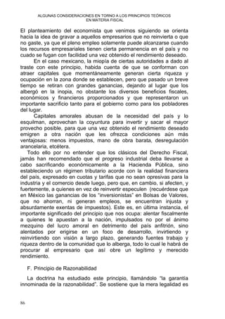 ALGUNAS CONSIDERACIONES EN TORNO A LOS PRINCIPIOS TEÓRICOS
EN MATERIA FISCAL
El planteamiento del economista que venimos siguiendo se orienta
hacia la idea de gravar a aquellos empresarios que no reinvierta o que
no gaste, ya que el pleno empleo solamente puede alcanzarse cuando
los recursos empresariales tienen cierta permanencia en el país y no
cuado se fugan con facilidad una vez obtenido el rendimiento deseado.
En el caso mexicano, la miopía de ciertas autoridades a dado al
traste con este principio, habida cuenta de que se conforman con
atraer capitales que momentáneamente generan cierta riqueza y
ocupación en la zona donde se establecen, pero que pasado un breve
tiempo se retiran con grandes ganancias, dejando al lugar que los
albergó en la inopia, no obstante los diversos beneficios fiscales,
económicos y financieros proporcionados y que representaron un
importante sacrificio tanto para el gobierno como para los pobladores
del lugar.
Capitales amorales abusan de la necesidad del país y lo
esquilman, aprovechan la coyuntura para invertir y sacar el mayor
provecho posible, para que una vez obtenido el rendimiento deseado
emigren a otra nación que les ofrezca condiciones aún más
ventajosas: menos impuestos, mano de obra barata, desregulación
arancelaria, etcétera.
Todo ello por no entender que los clásicos del Derecho Fiscal,
jamás han recomendado que el progreso industrial deba llevarse a
cabo sacrificando económicamente a la Hacienda Pública, sino
estableciendo un régimen tributario acorde con la realidad financiera
del país, expresado en cuotas y tarifas que no sean opresivas para la
industria y el comercio desde luego, pero que, en cambio, si afecten, y
fuertemente, a quienes en vez de reinvertir especulen (recuérdese que
en México las ganancias de los “inversionistas” en Bolsas de Valores,
que no ahorran, ni generan empleos, se encuentran injusta y
absurdamente exentas de impuestos). Este es, en última instancia, el
importante significado del principio que nos ocupa: alentar fiscalmente
a quienes le apuestan a la nación, impulsados no por el ánimo
mezquino del lucro amoral en detrimento del país anfitrión, sino
alentados por erigirse en un foco de desarrollo, invirtiendo y
reinvirtiendo con visión a largo plazo, generando fuentes trabajo y
riqueza dentro de la comunidad que lo alberga, todo lo cual le habrá de
procurar al empresario que así obre un legítimo y merecido
rendimiento.
F. Principio de Razonabilidad
La doctrina ha estudiado este principio, llamándolo “la garantía
innominada de la razonabilidad”. Se sostiene que la mera legalidad es
86
 
