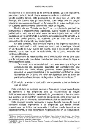 Roberto DÍAZ ROMERO
insuficiente si el contenido de la actividad estatal, ya sea legislativa,
ejecutiva o jurisdiccional, choca en contra de la razonabilidad.
Desde nuestra óptica, este postulado no es más que un cariz del
Principio de Justicia que ya estudiamos, pues exige que las cargas
tributarias no solamente tengan un fundamento en la norma legal, sino
un sustento esencialmente válido en la razón de lo justo.
Dentro de un “Estado de Ley”20
el cumplimiento puntual de
formulismos y procedimientos legaloides, puede revestir de aparente
juridicidad un acto de autoridad esencialmente injusto, con lo cual el
ciudadano se ve constreñido a cumplirlo amenazado por la sanción y la
fuerza del poder público, no obstante que se trata de un acto
esencialmente irracional y por ende injusto.
En este contexto, este principio impele a los órganos estatales a
realizar su actividad no sólo dentro del marco del orden legal, el cual
en un “Estado de Ley” puede ser injusto, sino a desplegar sus actos
teniendo como eje rector la racionalidad de lo justo, esencia del
verdadero Derecho.
En conclusión, la razonabilidad de la contribución no es otra cosa
que la exigencia de que dicha contribución sea formalmente, legal e
intrínsecamente justa.
En cuanto a la razonabilidad como elemento que integra o
complementa las garantías explícitas del contribuyente, ello
sucederá en tanto dichas garantías como generalidad, la
igualdad, la proporcionalidad o la capacidad contributiva, sean
resultantes de un juicio de valor del legislador que se base en
parámetros determinantes de la justicia de las imposiciones.21
G. Principio de evitar la aplicación de impuestos sobre actividades
que se inician
Este postulado se sustenta en que el fisco debe buscar como fuente
de recursos a las empresas que ya establecidas se hayan
debidamente consolidadas, eximiendo de gravámenes a las empresas
que apenas se encuentran iniciando operaciones, para evitar que se
les debilite y en un momento dado se obstaculice su crecimiento.
Este principio resulta razonable y lógico, habida cuenta de que al
colocarle cargas impositivas a las empresas que recién inician
operaciones, se inhibe su desarrollo o incluso puede impedirse su
establecimiento, lo cual redundaría negativamente en la recaudación,
20
El Doctor Luis Ponce de León Armenta en su obra Modelo Trans- Universal del Derecho y del Estado,
señala que el Estado de Ley se observa cuando el Estado se estructura y funciona conforme a la Ley
independientemente que la Ley sea justa o injusta.
21
VILLEGAS, Héctor B. Curso de Finanzas, Derecho Financiero y Tributario, 8a ed. Editorial Astrea, Buenos
Aires, 2002, p.280.
87
 