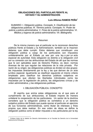 OBLIGACIONES DEL PARTICULAR FRENTE AL
ESTADO Y SU ADMINISTRACIÓN.
Luis Alfonso RAMOS PEÑA1
SUMARIO: I. Obligación pública. Concepto. II. Clasificación de las
obligaciones públicas. III. Término policía. Concepto. IV. Poder de
policía y policía administrativa. V. Fines de la policía administrativa. VI.
Medios y órganos de policía administrativa. VII. Bibliografía.
Resumen
De la misma manera que al particular se le reconocen derechos
públicos frente al Estado y la Administración, también se le imponen
deberes que debe cumplir. Estos deberes que constituyen una
obligación pública a cargo de los particulares son impuestos
unilateralmente por el Estado ya sea por una ley o por un acto
especial de autoridad. Esta obligación es distinta a la obligación civil
por su conexión con las atribuciones del Estado de allí que las normas
que le son aplicables sean de Derecho Público, es decir, normas
diversas de las que regulan las relaciones de la vida privada. Por
razón de su origen, las obligaciones públicas se dividen en dos grupos:
las impuestas directamente por la ley y las que deriven de un acto
jurídico especial. Igualmente se clasifican siguiendo el mismo criterio
empleado para clasificar los derechos públicos subjetivos en
obligaciones que afectan las libertades individuales como las
impuestas por la legislación de policía, las obligaciones cívicas y de
orden administrativa, y las obligaciones políticas.
I. OBLIGACIÓN PÚBLICA. CONCEPTO
El espíritu que anima estas obligaciones es el que para el
cumplimiento de sus atribuciones, el Estado impone de manera
unilateral la cooperación de los particulares. Un sector de la doctrina
considera que la obligación pública es correlativa a un derecho
subjetivo público del Estado que puede oponer al particular en ejercicio
de sus funciones administrativas, como titular de intereses y fines
propios que debe realizar. En ese orden de ideas se define la
obligación pública como el deber impuesto a los particulares por la ley
1
Profesor titular de la cátedra de Derecho Administrativo en la Facultad de Derecho de la Universidad
Autónoma de Chihuahua.
7
 