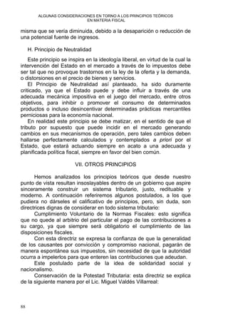ALGUNAS CONSIDERACIONES EN TORNO A LOS PRINCIPIOS TEÓRICOS
EN MATERIA FISCAL
misma que se vería diminuida, debido a la desaparición o reducción de
una potencial fuente de ingresos.
H. Principio de Neutralidad
Este principio se inspira en la ideología liberal, en virtud de la cual la
intervención del Estado en el mercado a través de lo impuestos debe
ser tal que no provoque trastornos en la ley de la oferta y la demanda,
o distorsiones en el precio de bienes y servicios.
El Principio de Neutralidad así planteado, ha sido duramente
criticado, ya que el Estado puede y debe influir a través de una
adecuada mecánica impositiva en el juego del mercado, entre otros
objetivos, para inhibir o promover el consumo de determinados
productos o incluso desincentivar determinadas prácticas mercantiles
perniciosas para la economía nacional.
En realidad este principio se debe matizar, en el sentido de que el
tributo por supuesto que puede incidir en el mercado generando
cambios en sus mecanismos de operación, pero tales cambios deben
hallarse perfectamente calculados y contemplados a priori por el
Estado, que estará actuando siempre en acato a una adecuada y
planificada política fiscal, siempre en favor del bien común.
VII. OTROS PRINCIPIOS
Hemos analizados los principios teóricos que desde nuestro
punto de vista resultan insoslayables dentro de un gobierno que aspire
sinceramente construir un sistema tributario, justo, redituable y
moderno. A continuación referiremos algunos postulados, a los que
pudiera no dárseles el calificativo de principios, pero, sin duda, son
directrices dignas de considerar en todo sistema tributario:
Cumplimiento Voluntario de la Normas Fiscales: esto significa
que no quede al arbitrio del particular el pago de las contribuciones a
su cargo, ya que siempre será obligatorio el cumplimiento de las
disposiciones fiscales.
Con esta directriz se expresa la confianza de que la generalidad
de los causantes por convicción y compromiso nacional, pagarán de
manera espontánea sus impuestos, sin necesidad de que la autoridad
ocurra a impelerlos para que enteren las contribuciones que adeudan.
Este postulado parte de la idea de solidaridad social y
nacionalismo.
Conservación de la Potestad Tributaria: esta directriz se explica
de la siguiente manera por el Lic. Miguel Valdés Villarreal:
88
 