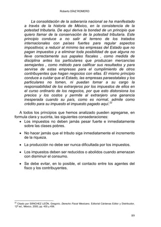 Roberto DÍAZ ROMERO
La consolidación de la soberanía nacional se ha manifestado
a través de la historia de México, en la consistencia de la
potestad tributaria. De aquí deriva la bondad de un principio que
quiero llamar de la conservación de la potestad tributaria. Este
principio conduce a no salir al terreno de los tratados
internacionales con países fuertes para regular aspectos
impositivos; a reducir al mínimo las empresas del Estado que no
pagan impuestos y a eliminar toda posibilidad de que alguna no
lleve correctamente sus papales fiscales , como medida de
disciplina antes los particulares que produzcan mercancías
semejantes , como método para calificar sus resultados y para
servirse de estas empresas para el cumplimiento de otros
contribuyentes que hagan negocios con ellas. El mismo principio
conduce a cuidar que el Estado, las empresas paraestatales y los
particulares no tomen, ni puedan tomar a su cargo la
responsabilidad de los extranjeros por los impuestos de ellos en
el curso ordinario de los negocios, por que esto distorsiona los
precios y los costos y permite al extranjero una ganancia
inesperada cuando su país, como es normal, admite como
crédito para su impuesto el impuesto pagado aquí.22
A todos los principios que hemos analizado pueden agregarse, en
formula clara y sucinta, las siguientes consederaciones:
• Los impuestos no deben jamás pesar fuerte e inmediatamente
sobre las clases pobres.
• No hacer jamás que el tributo siga inmediatamente el incremento
de la riqueza.
• La producción no debe ser nunca dificultada por los impuestos.
• Los impuestos deben ser reducidos o abolidos cuando amenazan
con disminuir el consumo.
• Se debe evitar, en lo posible, el contacto entre los agentes del
fisco y los contribuyentes.
22
Citado por SÁNCHEZ LEÓN, Gregorio. Derecho Fiscal Mexicano. Editorial Cárdenas Editor y Distribuidor,
12ª ed., México, 2000, pp. 455 y 456.
89
 