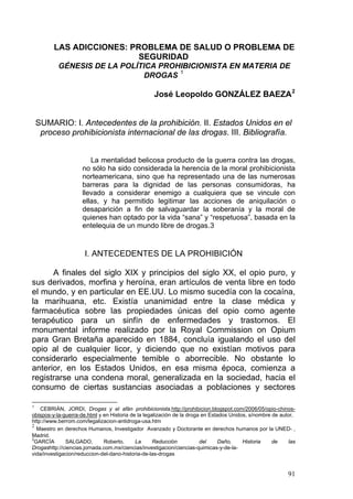 LAS ADICCIONES: PROBLEMA DE SALUD O PROBLEMA DE
SEGURIDAD
GÉNESIS DE LA POLÍTICA PROHIBICIONISTA EN MATERIA DE
DROGAS 1
José Leopoldo GONZÁLEZ BAEZA2
SUMARIO: I. Antecedentes de la prohibición. II. Estados Unidos en el
proceso prohibicionista internacional de las drogas. III. Bibliografía.
La mentalidad belicosa producto de la guerra contra las drogas,
no sólo ha sido considerada la herencia de la moral prohibicionista
norteamericana, sino que ha representado una de las numerosas
barreras para la dignidad de las personas consumidoras, ha
llevado a considerar enemigo a cualquiera que se vincule con
ellas, y ha permitido legitimar las acciones de aniquilación o
desaparición a fin de salvaguardar la soberanía y la moral de
quienes han optado por la vida “sana” y “respetuosa”, basada en la
entelequia de un mundo libre de drogas.3
I. ANTECEDENTES DE LA PROHIBICIÓN
A finales del siglo XIX y principios del siglo XX, el opio puro, y
sus derivados, morfina y heroína, eran artículos de venta libre en todo
el mundo, y en particular en EE.UU. Lo mismo sucedía con la cocaína,
la marihuana, etc. Existía unanimidad entre la clase médica y
farmacéutica sobre las propiedades únicas del opio como agente
terapéutico para un sinfín de enfermedades y trastornos. El
monumental informe realizado por la Royal Commission on Opium
para Gran Bretaña aparecido en 1884, concluía igualando el uso del
opio al de cualquier licor, y diciendo que no existían motivos para
considerarlo especialmente temible o aborrecible. No obstante lo
anterior, en los Estados Unidos, en esa misma época, comienza a
registrarse una condena moral, generalizada en la sociedad, hacia el
consumo de ciertas sustancias asociadas a poblaciones y sectores
1
CEBRIÁN, JORDI, Drogas y el afán prohibicionista,http://prohibicion.blogspot.com/2006/05/opio-chinos-
obispos-y-la-guerra-de.html y en Historia de la legalización de la droga en Estados Unidos, s/nombre de autor,
http://www.berrom.com/legalizacion-antidroga-usa.htm
2
Maestro en derechos Humanos, Investigador Avanzado y Doctorante en derechos humanos por la UNED- ,
Madrid.
3
GARCÍA SALGADO, Roberto, La Reducción del Daño, Historia de las
Drogashttp://ciencias.jornada.com.mx/ciencias/investigacion/ciencias-quimicas-y-de-la-
vida/investigacion/reduccion-del-dano-historia-de-las-drogas
91
 