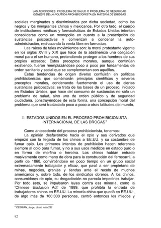 LAS ADICCIONES: PROBLEMA DE SALUD O PROBLEMA DE SEGURIDAD
GÉNESIS DE LA POLÍTICA PROHIBICIONISTA EN MATERIA DE DROGAS
sociales marginados y discriminados por dicha sociedad, como los
negros y los inmigrantes chinos y mexicanos. Por otro lado, el cuerpo
de instituciones médicas y farmacéuticas de Estados Unidos intentan
consolidarse como un monopolio en cuanto a la prescripción de
sustancias psicoactivas y comienzan a condenar la auto-
administración, rechazando la venta libre en farmacias.
Las raíces de tales movimientos son: la moral protestante vigente
en los siglos XVIII y XIX que hace de la abstinencia una obligación
moral para el ser humano, pretendiendo proteger a los hombres de sus
propios excesos; Estos preceptos morales, aunque continúan
existiendo, fueron reemplazándose poco a poco por fundamentos de
orden sanitario y social que se complementan con aquéllos.
Estas tendencias de origen diverso confluirán en políticas
prohibicionistas que combinarán principios científicos y severos
preceptos morales, condenando fuertemente el uso de ciertas
sustancias psicoactivas; se trata de las bases de un proceso, iniciado
en Estados Unidos, que hace del consumo de sustancias no sólo un
problema de salud, sino uno de orden público y de seguridad
ciudadana, construyéndose de esta forma, una concepción moral del
problema que será trasladado poco a poco a otras latitudes del mundo.
II. ESTADOS UNIDOS EN EL PROCESO PROHIBICIONISTA
INTERNACIONAL DE LAS DROGAS4
Como antecedente del proceso prohibicionista, tenemos:
La opinión desfavorable hacia el opio y sus derivados que
empezó con la llegada de los chinos a EE.UU. y su costumbre de
fumar opio. Los primeros intentos de prohibición hacen referencia
siempre al opio para fumar, y no a sus usos médicos en estado puro o
en forma de morfina o heroína. Los chinos habían entrado
masivamente como mano de obra para la construcción del ferrocarril, a
partir de 1860, convirtiéndose en poco tiempo en un grupo social
extremadamente trabajador y eficaz, que pasó a ser propietario de
minas, negocios, granjas y tiendas ante el recelo de muchos
americanos y, sobre todo, de los sindicatos obreros. A los chinos,
consumidores de opio, su drogadicción no parecía impedirles trabajar.
Por todo esto, se impulsaron leyes contra esa minoría, como la
‘Chinese Exclusion Act’ de 1889, que prohibía la entrada de
trabajadores chinos en EE.UU. La minoría china que quedó en EE.UU.,
de algo más de 100.000 personas, centró entonces los miedos y
4
CEBRIAN, Jorge, ob.cit. nota 237
92
 
