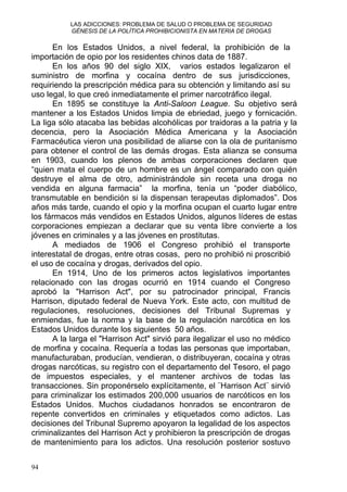 LAS ADICCIONES: PROBLEMA DE SALUD O PROBLEMA DE SEGURIDAD
GÉNESIS DE LA POLÍTICA PROHIBICIONISTA EN MATERIA DE DROGAS
En los Estados Unidos, a nivel federal, la prohibición de la
importación de opio por los residentes chinos data de 1887.
En los años 90 del siglo XIX, varios estados legalizaron el
suministro de morfina y cocaína dentro de sus jurisdicciones,
requiriendo la prescripción médica para su obtención y limitando así su
uso legal, lo que creó inmediatamente el primer narcotráfico ilegal.
En 1895 se constituye la Anti-Saloon League. Su objetivo será
mantener a los Estados Unidos limpia de ebriedad, juego y fornicación.
La liga sólo atacaba las bebidas alcohólicas por traidoras a la patria y la
decencia, pero la Asociación Médica Americana y la Asociación
Farmacéutica vieron una posibilidad de aliarse con la ola de puritanismo
para obtener el control de las demás drogas. Esta alianza se consuma
en 1903, cuando los plenos de ambas corporaciones declaren que
“quien mata el cuerpo de un hombre es un ángel comparado con quién
destruye el alma de otro, administrándole sin receta una droga no
vendida en alguna farmacia” la morfina, tenía un “poder diabólico,
transmutable en bendición si la dispensan terapeutas diplomados”. Dos
años más tarde, cuando el opio y la morfina ocupan el cuarto lugar entre
los fármacos más vendidos en Estados Unidos, algunos líderes de estas
corporaciones empiezan a declarar que su venta libre convierte a los
jóvenes en criminales y a las jóvenes en prostitutas.
A mediados de 1906 el Congreso prohibió el transporte
interestatal de drogas, entre otras cosas, pero no prohibió ni proscribió
el uso de cocaína y drogas, derivados del opio.
En 1914, Uno de los primeros actos legislativos importantes
relacionado con las drogas ocurrió en 1914 cuando el Congreso
aprobó la "Harrison Act", por su patrocinador principal, Francis
Harrison, diputado federal de Nueva York. Este acto, con multitud de
regulaciones, resoluciones, decisiones del Tribunal Supremas y
enmiendas, fue la norma y la base de la regulación narcótica en los
Estados Unidos durante los siguientes 50 años.
A la larga el "Harrison Act" sirvió para ilegalizar el uso no médico
de morfina y cocaína. Requería a todas las personas que importaban,
manufacturaban, producían, vendieran, o distribuyeran, cocaína y otras
drogas narcóticas, su registro con el departamento del Tesoro, el pago
de impuestos especiales, y el mantener archivos de todas las
transacciones. Sin proponérselo explícitamente, el ¨Harrison Act¨ sirvió
para criminalizar los estimados 200,000 usuarios de narcóticos en los
Estados Unidos. Muchos ciudadanos honrados se encontraron de
repente convertidos en criminales y etiquetados como adictos. Las
decisiones del Tribunal Supremo apoyaron la legalidad de los aspectos
criminalizantes del Harrison Act y prohibieron la prescripción de drogas
de mantenimiento para los adictos. Una resolución posterior sostuvo
94
 