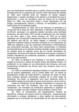 José Leopoldo GONZÁLEZ BAEZA
que una prescripción narcótica para un adicto incluso era ilegal cuando
formaba parte de un programa de curación. Esta resolución fue abolida
en 1925, pero mientras tanto los médicos se habían negado,
lógicamente, a recetar narcóticos a los adictos y el resultado fue que la
distribución y venta de narcóticos cayó en manos de la incipiente
Mafia: en 1920, una economía negra e ilícita relacionada con las
drogas, principalmente cocaína y heroína, el narcotráfico, se había
hecho fuerte en los Estados Unidos.
Paradójicamente, en 1920, con la ley Harrison ya aprobada y la
convención de la Haya de 1912 celebrada, el Ministerio de Agricultura
de EE.UU. aconseja a la población plantar cannabis como actividad
productiva. No será hasta 1937 cuando la Marijuana Tax Act restrinja
su uso libre, pese a que, como veremos, en 1925 ya se había
celebrado una Convención Internacional donde se acordaba el control
del cáñamo que EE.UU. se había negado a subscribir. La única
restricción existente hasta el momento consistía en una disposición de
1906 que obligaba a que las sustancias alimenticias o farmacéuticas
que contuvieran cannabis, así como otros componentes, lo indicaran
convenientemente en la etiqueta. Existían también ciertas restricciones
de carácter local en algunas zonas del sur donde abundaban los
inmigrantes. De hecho los informes científicos de la época, muestran la
práctica inexistencia de problemas sanitarios o sociales relacionados
con el uso del cannabis.
En 1920, se aprobó la Ley Volstead o “Ley Seca”, destinada a
impedir el consumo y tráfico de alcohol dentro de Estados Unidos. La
prohibición no se tradujo en una disminución del consumo, sino que
simplemente cambiaron las formas tanto del consumo como de la
compraventa.
En 1922 la contestación legislativa federal a un problema creado
por los propios legisladores, era el "Jones/ Miller Act", en donde se
establecieron multas de hasta $5,000 y condenas de hasta 10 años
para cualquier persona encontrado culpable de la venta ilegal de
narcóticos. De hecho, la legislación tuvo poco influencia sobre el
narcotráfico aparte de aumentar el precio de la heroína y de la cocaína.
Hasta la Prohibición de las Bebidas Alcohólicas el consumo de
marihuana era casi non existente, pero una vez promulgada la
"prohibición", los mercados de marihuana empezaron a aparecer en
muchas ciudades, las más notables: Nuevo Orleáns y Nueva York.
En 1933, el Comisionado del Departamento Federal de
Narcóticos, empezó una guerra contra la marihuana, proporcionando
información a revistas, periódicos, y otros medios de comunicación
alegando que la marihuana era responsable de los casos de violencia
95
 