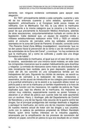 LAS ADICCIONES: PROBLEMA DE SALUD O PROBLEMA DE SEGURIDAD
GÉNESIS DE LA POLÍTICA PROHIBICIONISTA EN MATERIA DE DROGAS
demente, con ninguna evidencia contrastada para apoyar esta
alegación.
En 1937, principalmente debido a esta campaña, cuarenta y seis
46 de los entonces cuarenta y ocho estados, aprobaron una
legislación antimarihuana y el Congreso tardó pocos meses en
ratificarla. Con la Marihuana Tax Act, la Ley elevó la marihuana
esencialmente a la misma categoría que la cocaína y la heroína, a
pesar de que previamente la Asociación Médica Americana, además
de otras asociaciones, conjuntamentehabían luchado en contra de la
legislación. Cabe destacar que, un equipo de expertos civiles y
militares estadounidenses realizaron entre 1916 y 1929 un estudio
sobre el consumo de cannabis entre los soldados americanos
asentados en la zona del Canal de Panamá. El estudio, conocido como
‘The Panama Canal Zone Military Investigations’, recomienda “que no
se den pasos hacia la prevención de la venta o uso de marihuana por
las autoridades de la Zona del Canal”, y concluye: “no hay evidencia de
que la marihuana, tal y como es cultivada y usada sea una droga
formadora de hábito”.
Se satanizaba la marihuana, al igual que en el caso del opio y de
la cocaína, asociándola con una minoría racial molesta, en este caso
los inmigrantes mexicanos que la usaban habitualmente para divertirse
y relajarse. La entrada de mexicanos como mano de obra barata había
sido inicialmente bien recibida, pero la gran depresión, posterior al
crack del 29, los convirtió en una competencia temida por los
trabajadores del país. Siguiendo los clichés de siempre, se asoció su
consumo de cannabis a la realización de robos, violaciones y
asesinatos, se les acusó de introducirla en los colegios para envenenar
a la juventud americana y se la asoció a su supuesto atraso racial. La
policía pasó a ver en la marihuana un terrible impedimento a la hora de
ejercer su función con los mexicanos. Un capitán de policía de Tejas
explicaba que, bajo los efectos de la marihuana, los mejicanos se
volvían muy violentos, especialmente cuando se ponen furiosos y
atacarían a un oficial de policía aun cuando éste les esté apuntando
con un revólver. Harry J. Anslinger, jefe del Departamento de Control
de Narcóticos y una de las figuras más oscuras de la guerra contra las
drogas, fue el principal protagonista del montaje destinado a ilegalizar
y perseguir la marihuana, así como uno de los mayores responsables
de nuestra manera actual de tratar con las drogas y sus usuarios.
Junto con la cadena de periódicos propiedad de William Randolph
Hearst, quien tenía fuertes intereses en la industria papelera,
amenazada por la simplificación de los procesos de conversión del
cáñamo en papel, convirtió en pánico lo que era resultado de un miedo
96
 