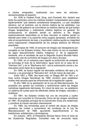 José Leopoldo GONZÁLEZ BAEZA
a ciertos emigrantes, publicando una serie de artículos
sensacionalistas al respecto.
En 1938 la Federal Food, Drug, and Cosmetic Act, declaró que
tanto los pacientes como los médicos estaban incapacitados para juzgar
legítimamente “qué debería considerarse terapéutico. Lo que resultaba
decisivo, por el contrario, era la ciencia médica de los estatistas. Los
burócratas del gobierno se convirtieron en árbitros últimos de qué fuesen
drogas terapéuticas y tratamiento médico legítimo en general. En
consecuencia, el paciente perdió su derecho a las drogas
tradicionalmente disponibles en el libre mercado; el médico perdió su
libertad para tratar a su paciente como juzgara apropiado, sometido tan
sólo al consentimiento de éste; y la profesión médica perdió su integridad
como organización independiente de los antojos políticos de tribunos
populistas.
A principios de 1940, el consumo de drogas casi desapareció por
completo en los Estados Unidos. Pero este hecho no era el resultado
de algún descubrimiento médico milagroso ni de la legislación
existente, sino el resultado de que la Segunda Guerra Mundial había
cortado las vías de suministro de drogas con Asia y Europa.
En 1942, en un esfuerzo para regular la producción de amapola
se promulga el Acto de la Adormidera. Igual como en el caso de la
"Harrison Act" y de la "Marihuana Act", usó la autorización previa y los
impuestos como base de la regulación.
En 1946, se buscó regular los derivados sintéticos del opio y la
cocaína, y se promulgó la "Narcotics Act", el 8 de marzo de este año.
Entre 1951 y 1956, dos leyes más, el "Boggs Bill" de 1951 y el
Acta contra Drogas Narcóticas de 1956, sirvieron para establecer
multas más severas para las infracciones de la legislación vigente.
El año 1960 vio la aprobación de la Ley de Manufacturación. Su
propósito era apretar los controles y restricciones sobre las drogas
narcóticas legalmente fabricadas. En virtud de esta Ley se estableció
un sistema de cuotas para las diferentes clases de drogas, naturales y
sintéticos.
En 1961, los Estados Unidos fue uno de cincuenta y cuatro
naciones que suscribió la Convención Única de las drogas narcóticas
en 1961. El propósito principal de la Convención Única era modernizar
y coordinar el mando narcótico internacional.
En 1965, las enmiendas para el control del abuso de drogas
apretaron las multas y aumentaron las condenas de la Ley de
Manufacturación de 1960, apuntando específicamente a los
barbitúricos, anfetaminas y alucinógenos.
En octubre, 1970, el Presidente Richard Nixon firmó el Acta de
las Sustancias Reguladas. Consolidó más de cincuenta leyes
97
 