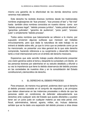 EL DERECHO AL DEBIDO PROCESO. UNA APROXIMACIÓN
8
mismo una garantía de la efectividad de los demás derechos como
veremos más adelante.
Este derecho ha recibido diversos nombres desde los tradicionales
nombres anglosajones de “due process”, “due process of law” y “fair trial”
hasta también otros nombres conocidos en nuestro idioma como son
“debido proceso legal”, “debido proceso jurídico”, “tutela judicial efectiva”,
“garantías judiciales”, “garantía de audiencia”, “juicio justo”, “proceso
justo” o simplemente “debido proceso”.
Todos estos nombres que básicamente se refieren a lo mismo, por
supuesto encierran algunas sutilezas que merecen ser tratadas
minuciosamente, pero que dada la naturaleza de este trabajo no se
entrará al detalle sobre ello, ya que lo único que se pretende como ya se
ha mencionado, es presentar una idea general de lo que este derecho
comprende, haciendo referencia a su surgimiento y desarrollo histórico
tanto a nivel internacional como en el ámbito del derecho mexicano.
Esperamos que este sencillo trabajo pueda efectivamente presentar
una visión genérica sobre el tema y despierte la curiosidad y el interés en
las personas lectoras por adentrarse en su estudio detallado y difundir a
su vez la importancia que tiene la debida observancia del debido proceso
en las sociedades de nuestros días y en la consolidación del Estado
constitucional y democrático de derecho.
II. EL DERECHO AL DEBIDO PROCESO
Para empezar, de manera muy general, podemos decir que el derecho
al debido proceso consiste en el conjunto de requisitos y de principios
que deben observarse en las instancias procesales a efecto de que las
personas estén en condiciones de defender adecuadamente sus
derechos ante cualquier acto del Estado que pueda afectarlos y puedan
tener así un juicio justo en cualquier materia ya sea esta penal, civil,
fiscal, administrativa, laboral, agraria, militar, etc. Incluso debemos
señalar que se ha dado una expansión del debido proceso a otras áreas
 