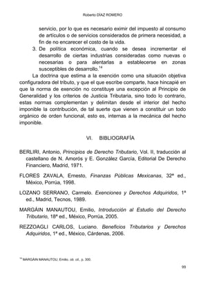 Roberto DÍAZ ROMERO
99
servicio, por lo que es necesario eximir del impuesto al consumo
de artículos o de servicios considerados de primera necesidad, a
fin de no encarecer el costo de la vida.
3. De política económica, cuando se desea incrementar el
desarrollo de ciertas industrias consideradas como nuevas o
necesarias o para alentarlas a establecerse en zonas
susceptibles de desarrollo.14
La doctrina que estima a la exención como una situación objetiva
configuradora del tributo, y que el que escribe comparte, hace hincapié en
que la norma de exención no constituye una excepción al Principio de
Generalidad y los criterios de Justicia Tributaria, sino todo lo contrario,
estas normas complementan y delimitan desde el interior del hecho
imponible la contribución, de tal suerte que vienen a constituir un todo
orgánico de orden funcional, esto es, internas a la mecánica del hecho
imponible.
VI. BIBLIOGRAFÍA
BERLIRI, Antonio, Principios de Derecho Tributario, Vol. II, traducción al
castellano de N. Amorós y E. González García, Editorial De Derecho
Financiero, Madrid, 1971.
FLORES ZAVALA, Ernesto, Finanzas Públicas Mexicanas, 32ª ed.,
México, Porrúa, 1998.
LOZANO SERRANO, Carmelo. Exenciones y Derechos Adquiridos, 1ª
ed., Madrid, Tecnos, 1989.
MARGÁIN MANAUTOU, Emilio, Introducción al Estudio del Derecho
Tributario, 18ª ed., México, Porrúa, 2005.
REZZOAGLI CARLOS, Luciano. Beneficios Tributarios y Derechos
Adquiridos, 1ª ed., México, Cárdenas, 2006.
14
MARGÁIN MANAUTOU, Emilio. ob. cit., p. 300.
 