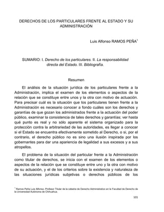 101
DERECHOS DE LOS PARTICULARES FRENTE AL ESTADO Y SU
ADMINISTRACIÓN
Luis Alfonso RAMOS PEÑA1
SUMARIO: I. Derecho de los particulares. II. La responsabilidad
directa del Estado. III. Bibliografía.
Resumen
El análisis de la situación jurídica de los particulares frente a la
Administración, implica el examen de los elementos o aspectos de la
relación que se constituye entre unos y la otra con motivo de actuación.
Para precisar cuál es la situación que los particulares tienen frente a la
Administración es necesario conocer a fondo cuáles son los derechos y
garantías de que gozan los administrados frente a la actuación del poder
público, examinar la consistencia de tales derechos y garantías; ver hasta
qué punto es real y no sólo aparente el sistema organizado para la
protección contra la arbitrariedad de las autoridades, es llegar a conocer
si el Estado se encuentra efectivamente sometido al Derecho, o si, por el
contrario, el derecho público no es sino una ilusión inspirada por los
gobernantes para dar una apariencia de legalidad a sus excesos y a sus
atropellos.
El problema de la situación del particular frente a la Administración
como titular de derechos, se inicia con el examen de los elementos o
aspectos de la relación que se constituye entre uno y la otra con motivo
de su actuación, y el de los criterios sobre la existencia y naturaleza de
las situaciones jurídicas subjetivas o derechos públicos de los
1
Ramos Peña Luis Alfonso. Profesor Titular de la cátedra de Derecho Administrativo en la Facultad de Derecho de
la Universidad Autónoma de Chihuahua.
 