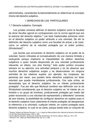 DERECHOS DE LOS PARTICULARES FRENTE AL ESTADO Y SU ADMINISTRACIÓN
102
administrados, consistentes fundamentalmente en determinar el concepto
mismo del derecho subjetivo.
I. DERECHOS DE LOS PARTICULARES
1.1 Derecho subjetivo. Concepto
Los juristas romanos definían el derecho subjetivo como la facultad
de obrar facultas agendi en contraposición con la norma agendi que era
la esencia del derecho objetivo.2
Las tesis tradicionales extremas veían
en el derecho subjetivo un poder atribuido a una voluntad. De ahí la
definición del derecho subjetivo como una facultad de actuar y de crear,
como un señorío de la voluntad protegida por el orden jurídico.
(Windscheid)3
.
Las teorías que encuentran el derecho subjetivo en el poder de la
voluntad, fueron criticadas al conceptualizarlo de una manera limitada y
excluyente porque implicaría la imposibilidad de atribuir derechos
subjetivos a quien resulte desprovisto de una voluntad jurídicamente
relevante, en efecto, nos dice Ihering,4
todo poder jurídico envuelve
siempre en su ejercicio una actividad psíquica y es de observar que
muchos derechos subjetivos surgen y se desenvuelven sin ninguna
actividad de los relativos sujetos: por ejemplo, los incapaces, las
personas por nacer, que pueden tener derechos subjetivos sin tener
voluntad que pueda manifestarse jurídicamente. Con esta crítica, se
demostraba que el derecho subjetivo “es un interés jurídicamente
protegido”. Fue por ello que Michoud combinó esa definición con la de
Windscheid considerando que el derecho subjetivo es “el interés de un
hombre o un grupo de hombres, jurídicamente protegido por medio del
poder reconocido a una voluntad de representarlo y defenderlo” cerrando
de esa manera, la posibilidad de configurar derechos sin sujetos pues si
el derecho subjetivo fuera solamente el interés protegido (al desaparecer
la referencia a la voluntad), cualquier interés, en cuanto protegido sería
derecho subjetivo, lo cual no es cierto, porque existe todo un conjunto de
2
Savigny, Sistema de Derecho Romano, t I, p. 4, citado por Manuel Maria Diez, Manual de Derecho Administrativo,
t. II, Ed. Plus Ultra, Buenos Aires, 1979, p. 459.
3
García Maynez Eduardo, Introducción al Estudio del Derecho, Ed. Porrúa, México, 2000, pp. 187 a 197.
4
Ihering R. Von, citado por Manuel Maria Diez, Op. Cit., p. 460.
 