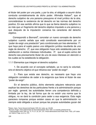 DERECHOS DE LOS PARTICULARES FRENTE AL ESTADO Y SU ADMINISTRACIÓN
104
el titular del poder por una parte, y por la otra, el obligado a asumir dicha
conducta correlativamente de dicho poder. Afirmaba Kelsen8
, que el
derecho subjetivo de una persona presupone el nivel jurídico de la otra,
concretándose la existencia de tal derecho en las normas del derecho
positivo. En ese sentido afirma que lo que se llama derecho subjetivo no
es más que un fragmento del derecho objetivo imputado a una persona y
que después de la imputación conserva los caracteres del derecho
objetivo.
Correspondió a Bonnard9
, concretar un nuevo concepto de derecho
subjetivo cuando señala que está constituido esencialmente por un
“poder de exigir una prestación” pero condicionado por tres elementos: 1º,
que haya para el sujeto pasivo una obligación jurídica resultante de una
regla de derecho; 2º, que esa obligación haya sido establecida para dar
satisfacción a ciertos intereses individuales; 3º, que el sujeto activo del
derecho sea precisamente titular de uno de esos intereses en atención a
los cuales se ha establecido la obligación.
1.1.1 Elementos que integran el derecho subjetivo
1. De acuerdo con el concepto señalado, ya no sería la voluntad,
sino el derecho objetivo el que refuerza ese “poder de exigir".
2.- Para que exista ese derecho, es necesario que haya una
obligación correlativa de ceder a la exigencia que tiene el titular de ese
“poder de exigir”.
En el derecho público, dicho elemento adquiere relevancia para
explicar los derechos de los particulares frente a la administración porque
por regla general, las autoridades tienen una competencia definida y
limitada por la ley, de tal forma que de no existir una norma que la
obligue, no se dará la condición para ceder a esa exigencia. Esta regla
pareciera romperse porque existen casos en que la administración no
siempre está obligada a actuar porque las propias autoridades gozan del
8
Kelsen, Hans, Teoría General del Estado 1978, Ed. Labor, pp. 49,408.
9
Bonnard, Roger. Précis élémentaire de Droit Administratif. Paris 1935. Le contróle juridictionnel de
L‟Administration Paris 1934. pp, 13, 14, 21, 22, 251, 331. Précis élémentarie Droit Public Paris, 1932. p 87 citado
por Gabino Fraga. op cit. p. 410.
 