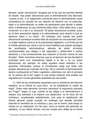 Luis Alfonso RAMOS PEÑA
105
llamado “poder discrecional” otorgado por la ley que les permite libertad
de decidir. Hay poder discrecional para la administración dice Bonnard,
“cuando la ley o el reglamento, previendo para la administración cierta
competencia en ocasión de una relación de derecho con un particular,
dejan a la administración un poder de apreciación para decidir si deben
obrar o abstenerse, en que momento debe obrar, cómo debe obrar y qué
contenido va a dar a su actuación. El poder discrecional consiste, pues,
en la libre apreciación dejada a la administración para decidir lo que es
oportuno hacer o no hacer”. Sin embargo, aún cuando ese poder
discrecional constituye la esfera libre de actuación de una autoridad, tiene
un origen legítimo como lo es la autorización legislativa, y un límite que es
el interés general que viene a ser la única finalidad que pueden perseguir
las autoridades administrativas, además de existir principios
constitucionales que obligan a dar seguridad y certidumbre a ciertos
derechos y a las consecuencias que imponen la función misma de esa
facultad. Debe concluirse entonces que en el ejercicio de esa facultad la
autoridad tiene una competencia ligada a la ley y no un poder
discrecional, por ejemplo, en todos aquellos casos referidos a las
garantías individuales, porque la Constitución exige que éstas solo
puedan afectarse por mandato de la ley. De lo contrario la Administración
estaría sustituyendo al Poder Legislativo violándose con ello el principio
de “la reserva de la ley” según el cual ciertas materias solo pueden ser
reguladas por normas generales expedidas por ese poder.
3.- Otra de las condiciones requeridas para la existencia del derecho
subjetivo, es el interés en cuyo favor se ha establecido el “poder de
exigir”. Sobre este elemento conviene reproducir el argumento plantado
por Fraga10
según el cual, cuando la ley obliga a la administración a
realizar una actividad o le impone una abstención, no en favor de los
individuos, considerados aisladamente, sino para la satisfacción del
interés general, puede suceder sin embargo que aquella actividad
redunde en beneficio de un individuo y que, por lo mismo, éste tenga un
interés en su realización. En tal caso, como el interés del particular se
satisface, no por efecto directo, sino por simple acto reflejo de la norma
10
Fraga Gabino. Derecho Administratrivo, Ed. Porrúa, México 1997.
 