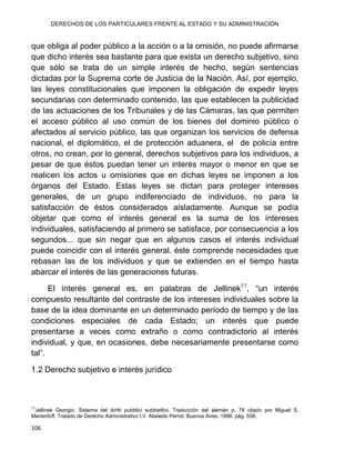 DERECHOS DE LOS PARTICULARES FRENTE AL ESTADO Y SU ADMINISTRACIÓN
106
que obliga al poder público a la acción o a la omisión, no puede afirmarse
que dicho interés sea bastante para que exista un derecho subjetivo, sino
que sólo se trata de un simple interés de hecho, según sentencias
dictadas por la Suprema corte de Justicia de la Nación. Así, por ejemplo,
las leyes constitucionales que imponen la obligación de expedir leyes
secundarias con determinado contenido, las que establecen la publicidad
de las actuaciones de los Tribunales y de las Cámaras, las que permiten
el acceso público al uso común de los bienes del dominio público o
afectados al servicio público, las que organizan los servicios de defensa
nacional, el diplomático, el de protección aduanera, el de policía entre
otros, no crean, por lo general, derechos subjetivos para los individuos, a
pesar de que éstos puedan tener un interés mayor o menor en que se
realicen los actos u omisiones que en dichas leyes se imponen a los
órganos del Estado. Estas leyes se dictan para proteger intereses
generales, de un grupo indiferenciado de individuos, no para la
satisfacción de éstos considerados aisladamente. Aunque se podía
objetar que como el interés general es la suma de los intereses
individuales, satisfaciendo al primero se satisface, por consecuencia a los
segundos... que sin negar que en algunos casos el interés individual
puede coincidir con el interés general, éste comprende necesidades que
rebasan las de los individuos y que se extienden en el tiempo hasta
abarcar el interés de las generaciones futuras.
El interés general es, en palabras de Jellinek11
, “un interés
compuesto resultante del contraste de los intereses individuales sobre la
base de la idea dominante en un determinado período de tiempo y de las
condiciones especiales de cada Estado; un interés que puede
presentarse a veces como extraño o como contradictorio al interés
individual, y que, en ocasiones, debe necesariamente presentarse como
tal”.
1.2 Derecho subjetivo e interés jurídico
11
Jellinek Georgio. Sistema del diritti pubblici subbiettivi. Traducción del alemán p. 78 citado por Miguel S.
Marienfoff, Tratado de Derecho Administrativo t.V. Abeledo Perrot, Buenos Aires, 1998. pág. 558.
 