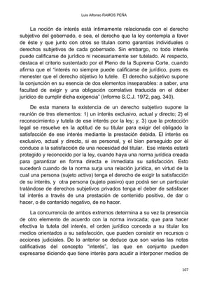 Luis Alfonso RAMOS PEÑA
107
La noción de interés está íntimamente relacionada con el derecho
subjetivo del gobernado, o sea, el derecho que la ley contempla a favor
de éste y que junto con otros se titulan como garantías individuales o
derechos subjetivos de cada gobernado. Sin embargo, no todo interés
puede calificarse de jurídico ni necesariamente ser tutelado. Al respecto,
destaca el criterio sustentado por el Pleno de la Suprema Corte, cuando
afirma que el “interés no siempre puede calificarse de jurídico, pues es
menester que el derecho objetivo lo tutele. El derecho subjetivo supone
la conjunción en su esencia de dos elementos inseparables: a saber, una
facultad de exigir y una obligación correlativa traducida en el deber
jurídico de cumplir dicha exigencia” (Informe S.C.J. 1972, pag. 340).
De esta manera la existencia de un derecho subjetivo supone la
reunión de tres elementos: 1) un interés exclusivo, actual y directo; 2) el
reconocimiento y tutela de ese interés por la ley; y, 3) que la protección
legal se resuelve en la aptitud de su titular para exigir del obligado la
satisfacción de ese interés mediante la prestación debida. El interés es
exclusivo, actual y directo, si es personal, y el bien perseguido por él
conduce a la satisfacción de una necesidad del titular. Ese interés estará
protegido y reconocido por la ley, cuando haya una norma jurídica creada
para garantizar en forma directa e inmediata su satisfacción. Esto
sucederá cuando de la norma surja una relación jurídica, en virtud de la
cual una persona (sujeto activo) tenga el derecho de exigir la satisfacción
de su interés, y otra persona (sujeto pasivo) que podrá ser un particular
tratándose de derechos subjetivos privados tenga el deber de satisfacer
tal interés a través de una prestación de contenido positivo, de dar o
hacer, o de contenido negativo, de no hacer.
La concurrencia de ambos extremos determina a su vez la presencia
de otro elemento de acuerdo con la norma invocada; que para hacer
efectiva la tutela del interés, el orden jurídico conceda a su titular los
medios orientados a su satisfacción, que pueden consistir en recursos o
acciones judiciales. De lo anterior se deduce que son varias las notas
calificativas del concepto “interés”, las que en conjunto pueden
expresarse diciendo que tiene interés para acudir a interponer medios de
 