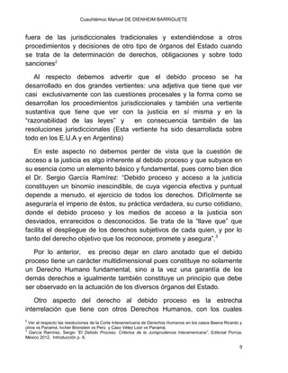 Cuauhtémoc Manuel DE DIENHEIM BARRIGUETE
9
fuera de las jurisdiccionales tradicionales y extendiéndose a otros
procedimientos y decisiones de otro tipo de órganos del Estado cuando
se trata de la determinación de derechos, obligaciones y sobre todo
sanciones2
Al respecto debemos advertir que el debido proceso se ha
desarrollado en dos grandes vertientes: una adjetiva que tiene que ver
casi exclusivamente con las cuestiones procesales y la forma como se
desarrollan los procedimientos jurisdiccionales y también una vertiente
sustantiva que tiene que ver con la justicia en sí misma y en la
“razonabilidad de las leyes” y en consecuencia también de las
resoluciones jurisdiccionales (Esta vertiente ha sido desarrollada sobre
todo en los E.U.A y en Argentina)
En este aspecto no debemos perder de vista que la cuestión de
acceso a la justicia es algo inherente al debido proceso y que subyace en
su esencia como un elemento básico y fundamental, pues como bien dice
el Dr. Sergio García Ramírez: “Debido proceso y acceso a la justicia
constituyen un binomio inescindible, de cuya vigencia efectiva y puntual
depende a menudo, el ejercicio de todos los derechos. Difícilmente se
aseguraría el imperio de éstos, su práctica verdadera, su curso cotidiano,
donde el debido proceso y los medios de acceso a la justicia son
desviados, enrarecidos o desconocidos. Se trata de la “llave que” que
facilita el despliegue de los derechos subjetivos de cada quien, y por lo
tanto del derecho objetivo que los reconoce, promete y asegura”.3
Por lo anterior, es preciso dejar en claro anotado que el debido
proceso tiene un carácter multidimensional pues constituye no solamente
un Derecho Humano fundamental, sino a la vez una garantía de los
demás derechos e igualmente también constituye un principio que debe
ser observado en la actuación de los diversos órganos del Estado.
Otro aspecto del derecho al debido proceso es la estrecha
interrelación que tiene con otros Derechos Humanos, con los cuales
2
Ver al respecto las resoluciones de la Corte Interamericana de Derechos Humanos en los casos Baena Ricardo y
otros vs Panamá, Ivcher Bronstein vs Perú y Caso Vélez Loor vs Panamá.
3
García Ramírez, Sergio “El Debido Proceso. Criterios de la Jurisprudencia Interamericana”, Editorial Porrúa,
México 2012, Introducción p. X.
 