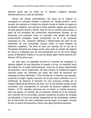 DERECHOS DE LOS PARTICULARES FRENTE AL ESTADO Y SU ADMINISTRACIÓN
108
defensa aquél que es titular de un derecho subjetivo afectado
directamente por un acto de autoridad.
Dentro del ámbito administrativo, las leyes de la materia no
consagran un concepto limitado o estrecho de “interés jurídico”, como
sucede, por ejemplo en materia de amparo donde el interés se agota en
el derecho subjetivo, que excluye a todos aquellos sujetos que carezcan
de este perjuicio actual y directo. Esto es así en nuestro país porque, a
partir de los principios del contencioso administrativo francés, se ha
producido una evolución hacia un concepto más amplio del interés
jurídicamente protegido, hasta comprender en él a las personas
colocadas en una situación calificada y diferenciable del resto de los
habitantes de una comunidad, aunque éstas no sean titulares de
derechos subjetivos. Tal sería el caso por ejemplo de la Ley de la
Propiedad Industrial que otorga acción para pedir la nulidad del registro
de marca a cualquiera que se crea perjudicado por él, así como otorga
acción al Ministerio Público si es que se afecta algún interés general (cfr.
Artículo 155 de dicha Ley).
En este caso, el Legislador enuncia su voluntad de consagrar un
sistema adjetivo tal que garantiza el respeto a la ley, en beneficio tanto
del interés de un sujeto particularizado, como de un grupo determinado
de personas o de la colectividad. De esta manera, la nulidad de registro
marcario podrá ser solicitada por estos tres tipos de personas con
intereses jurídicos diferentes: 1) Por el titular de un derecho (por ejemplo,
contenido en algún registro marcario con el que cause confusión o en un
Certificado de Reserva al Derecho de Uso exclusivo emitido por el
Instituto Nacional del Derecho de Autor, con el que también pueda causar
confusión), que corresponde al concepto de derecho subjetivo antes
tratado; 2) Por aquellas personas que no tienen un interés exclusivo,
pero que gozan, en cambio, de una posición distinta de la de cualquier
otro miembro de la comunidad, quienes resultarían privados de ventajas
ya obtenidas, y 3) por los demás integrantes de las sociedades, quienes
por el solo hecho de serlo, pretenden que las leyes se cumplan, aunque
de ello no derive directamente a favor suyo algún beneficio personal.
 