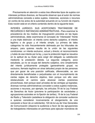 Luis Alfonso RAMOS PEÑA
109
Precisamente en atención a estos tres diferentes tipos de sujetos con
intereses jurídicos diversos, es frecuente observar que el autor de normas
administrativas conceda a estos sujetos, instancias, acciones o recursos
en contra de los actos de la autoridad actuando en su función de imperio.
Esta noción está en el criterio contenido dentro de la siguiente tesis:
INTERÉS JURÍDICO. SUS ACEPCIONES TRATÁNDOSE DE
RECURSOS E INSTANCIAS ADMINISTRATIVAS.- Para examinar la
precedencia de los medios de impugnación previstos en las leyes
administrativas, debe examinarse el concepto de “interesado” frente
a una triple distinción: el interés como derecho subjetivo, el interés
legítimo o de grupo y el interés simple. La primera de tales
categorías ha sido frecuentemente delineada por los tribunales de
amparo, para quienes resulta de la unión de las siguientes
condiciones: un interés exclusivo, actual y directo; el reconocimiento
y tutela de ese interés por la ley, y que la protección legal se resuelva
en la aptitud de su titular para exigir del obligado su satisfacción
mediante la prestación debida. La segunda categoría, poco
estudiada, ya no se ocupa del derecho subjetivo, sino simplemente
del interés jurídicamente protegido (generalmente grupal, no
exclusivo, llamado legítimo en otras latitudes) propio de las personas
que por gozar de una posición calificada, diferenciable, se ven
directamente beneficiadas o perjudicadas con el incumplimiento de
ciertas reglas de derecho objetivo, bien porque con ello vean
obstaculizado el camino para alcanzar ciertas posiciones
provechosas, bien porque sean privadas de las ventajas ya logradas;
diversas normas administrativas conceden a estos sujetos instancias,
acciones o recursos, por ejemplo, los artículos 79 de la Ley Federal
de Derechos de Autor (previene la participación de sociedades y
agrupaciones autorales en la fijación de tarifas), 19 de la Ley Federal
de Radio y Televisión (establece la obligación de conceder audiencia
a quienes consideren inconveniente el otorgamiento de una
concesión a favor de un solicitante), 124 de la Ley de Vías Generales
de Comunicación (dispone la audiencia a favor de las agrupaciones
de trabajadores interesados en permisos para ejecutar maniobras de
 
