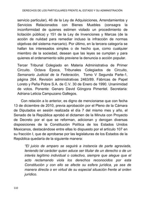 DERECHOS DE LOS PARTICULARES FRENTE AL ESTADO Y SU ADMINISTRACIÓN
110
servicio particular), 46 de la Ley de Adquisiciones, Arrendamientos y
Servicios Relacionados con Bienes Muebles (consagra la
inconformidad de quienes estimen violado un procedimiento de
licitación pública) y 151 de la Ley de Invenciones y Marcas (de la
acción de nulidad para remediar incluso la infracción de normas
objetivas del sistema marcario). Por último, en la tercera categoría se
hallan los interesados simples o de hecho que, como cualquier
miembro de la sociedad, desean que las leyes se cumplan y para
quienes el ordenamiento sólo previene la denuncia o acción popular.
Tercer Tribunal Colegiado en Materia Administrativa de Primer
Circuito. Octava Época, Tribunales Colegiados de Circuito,
Semanario Judicial de la Federación, Tomo V Segunda Parte-1,
página 264. Revisión administrativas 2463/89. Fábricas de Papel
Loreto y Peña Pobre S.A. de C.V. 30 de Enero de 1990. Unanimidad
de votos. Ponente: Genaro David Góngora Pimentel. Secretaria:
Adriana Leticia Campuzano Gallegos.
Con relación a lo anterior, es digno de mencionarse que con fecha
13 de diciembre de 2010, previa aprobación por el Pleno de la Cámara
de Diputados en sesión realizada el día 7 del mismo mes y año, el
Senado de la República aprobó el dictamen de la Minuta con Proyecto
de Decreto por el que se reforman, adicionan y derogan diversas
disposiciones de la Constitución Política de los Estados Unidos
Mexicanos, destacándose entre ellas lo dispuesto por el artículo 107 en
su fracción I, que de aprobarse por las legislaturas de los Estados de la
República quedaría de la siguiente manera:
“El juicio de amparo se seguirá a instancia de parte agraviada,
teniendo tal carácter quien aduce ser titular de un derecho o de un
interés legítimo individual o colectivo, siempre que alegue que el
acto reclamando viola los derechos reconocidos por esta
Constitución y con ello se afecte su esfera jurídica, ya sea de
manera directa o en virtud de su especial situación frente al orden
jurídico.
 