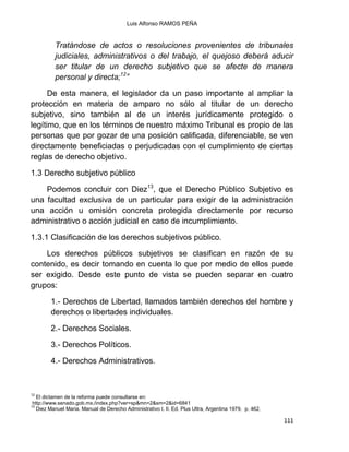 Luis Alfonso RAMOS PEÑA
111
Tratándose de actos o resoluciones provenientes de tribunales
judiciales, administrativos o del trabajo, el quejoso deberá aducir
ser titular de un derecho subjetivo que se afecte de manera
personal y directa;12
”
De esta manera, el legislador da un paso importante al ampliar la
protección en materia de amparo no sólo al titular de un derecho
subjetivo, sino también al de un interés jurídicamente protegido o
legítimo, que en los términos de nuestro máximo Tribunal es propio de las
personas que por gozar de una posición calificada, diferenciable, se ven
directamente beneficiadas o perjudicadas con el cumplimiento de ciertas
reglas de derecho objetivo.
1.3 Derecho subjetivo público
Podemos concluir con Diez13
, que el Derecho Público Subjetivo es
una facultad exclusiva de un particular para exigir de la administración
una acción u omisión concreta protegida directamente por recurso
administrativo o acción judicial en caso de incumplimiento.
1.3.1 Clasificación de los derechos subjetivos público.
Los derechos públicos subjetivos se clasifican en razón de su
contenido, es decir tomando en cuenta lo que por medio de ellos puede
ser exigido. Desde este punto de vista se pueden separar en cuatro
grupos:
1.- Derechos de Libertad, llamados también derechos del hombre y
derechos o libertades individuales.
2.- Derechos Sociales.
3.- Derechos Políticos.
4.- Derechos Administrativos.
12
El dictamen de la reforma puede consultarse en:
http://www.senado.gob.mx./index.php?ver=sp&mn=2&sm=2&id=6841
13
Diez Manuel Maria. Manual de Derecho Administrativo t. II. Ed. Plus Ultra, Argentina 1979. p. 462.
 