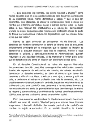 DERECHOS DE LOS PARTICULARES FRENTE AL ESTADO Y SU ADMINISTRACIÓN
112
1.- Los derechos del hombre, los define Montiel y Duarte14
como
“todos aquellos que en esta calidad necesita para llenar las condiciones
de su desarrollo físico, moral, doméstico y social, y que le son tan
inherentes, que atacarlos, es atacar la conservación física o moral del
hombre en el terreno doméstico, social o político siendo ellos la base
sobre la que reposan las instituciones y el objeto de la inspección
y tutela de éstas, demandan ellas mismas una protección eficaz de parte
de todos los funcionarios, incluso los legisladores que no podrán dictar
leyes que los violen.”
Dentro de esos derechos se encuentran los de libertad. Los
derechos del hombre constituyen la esfera de liberad que se encuentra
jurídicamente protegida por la obligación que el Estado se impone de
abstenerse a ejecutar cualquier acto que la obstruya. Frente a esos
derechos el Estado, y consecuentemente la Administración, quedan
reducidos a una actividad limitada, la de mantener el orden para evitar
que el derecho de uno entre en fricción con el derecho de los otros.
En el derecho Constitucional se habla de algunas libertades
fundamentales, también conocidas como garantías individuales, como la
libertad de imprenta, de educación, de tránsito, de trabajo, asociación
denotando un derecho subjetivo; es decir el derecho que tienen las
personas a difundir sus ideas, a educar a sus hijos, a entrar y salir del
país, a dedicarse al trabajo o profesión que más le acomode, etc. Los
ordenamientos constitucionales sin definirla, hacen un reconocimiento de
la libertad como una condición que pertenece a la naturaleza humana y
han establecido una serie de procedimientos que permiten que la misma
se respete y aun se aliente, y un conjunto de normas que tienen un orden
público, que permita la vivencia dentro de un orden social.
Pero para entender los derechos de libertad es necesario hacer una
reflexión en torno al término “libertad” porque el mismo tiene diversas
acepciones: “Libertad I. del latín Libertas-atis que indica la condición del
hombre no sujeto a esclavitud. En su sentido filosófico, la libertad
14
Montiel y Duarte, Isidro. Estudio sobre garantías individuales. Imprenta de Gobierno, en Palacio a cargo de José
María Sandoval, 1873, Sexta Edición Facsimilar, Ed. Porrúa, México 1998. pág. 26.
 