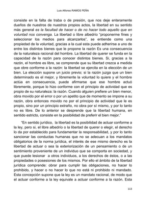 Luis Alfonso RAMOS PEÑA
113
consiste en la falta de traba o de presión, que nos deje enteramente
dueños de nuestros de nuestros propios actos, la libertad en su sentido
más general es la facultad de hacer o de no hacer todo aquello que en
voluntad nos convenga. La libertad o libre albedrío “proponerme fines y
seleccionar los medios para alcanzarlos”, se entiende como una
propiedad de la voluntad, gracias a la cual esta puede adherirse a uno de
entre los distintos bienes que le propone la razón Es una consecuencia
de la naturaleza racional del hombre. La libertad de querer se funda en la
capacidad de la razón para conocer distintos bienes. Si, gracias a la
razón, el hombre es libre, se comprende que su libertad crezca a medida
que obre conforme a la razón: la libertad se ejercita en la elección de un
bien. La elección supone un juicio previo; si la razón juzga que un bien
determinado es el mejor, y libremente la voluntad lo quiere y el hombre
actúa en consecuencia, puede afirmarse que ese hombre actuó
libremente, porque lo hizo conforme con el principio de actividad que es
propio de su naturaleza: la razón. Cuando alguien prefiere un bien menor,
obra movido por el error o por un apetito que de momento se impone a su
razón, obra entonces movido no por el principio de actividad que le es
propio, sino por un principio extraño, no obra por sí mismo, y por lo tanto
no es libre. De lo anterior se desprende que la libertad humana, en
sentido estricto, consiste en la posibilidad de preferir el bien mejor.”
“En sentido jurídico, la libertad es la posibilidad de actuar conforme a
la ley, pero si, el libre albedrío o la libertad de querer o elegir, el derecho
lo da por establecido para fundamentar la responsabilidad, y por lo tanto
sancionar las conductas humanas que no se adecuan a los mandatos
obligatorios de la norma jurídica, el interés de ese mismo derecho es la
libertad de actuar o sea la exteriorización de un pensamiento o de un
sentimiento proveniente de un individuo que se comporta en sociedad, y
que puede lesionar a otros individuos, a los derechos de éstos, o a las
propiedades o posesiones de los mismos. Por ello el ámbito de la libertad
jurídica comprende: obrar para cumplir las obligaciones, no hacer lo
prohibido, y hacer o no hacer lo que no está ni prohibido ni mandado.
Esta concepción supone que la ley es un mandato racional, de modo que
el actuar conforme a la ley equivale a actuar conforme a la razón. Esta
 