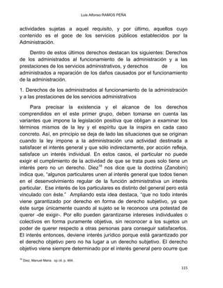 Luis Alfonso RAMOS PEÑA
115
actividades sujetas a aquel requisito, y por último, aquellos cuyo
contenido es el goce de los servicios públicos establecidos por la
Administración.
Dentro de estos últimos derechos destacan los siguientes: Derechos
de los administrados al funcionamiento de la administración y a las
prestaciones de los servicios administrativos, y derechos de los
administrados a reparación de los daños causados por el funcionamiento
de la administración.
1. Derechos de los administrados al funcionamiento de la administración
y a las prestaciones de los servicios administrativos
Para precisar la existencia y el alcance de los derechos
comprendidos en el este primer grupo, deben tomarse en cuenta las
variantes que impone la legislación positiva que obligan a examinar los
términos mismos de la ley y el espíritu que la inspira en cada caso
concreto. Así, en principio se deja de lado las situaciones que se originan
cuando la ley impone a la administración una actividad destinada a
satisfacer el interés general y que sólo indirectamente, por acción refleja,
satisface un interés individual. En estos casos, el particular no puede
exigir el cumplimiento de la actividad de que se trata pues solo tiene un
interés pero no un derecho. Diez16
nos dice que la doctrina (Zanobini)
indica que, “algunos particulares unen al interés general que todos tienen
en el desenvolvimiento regular de la función administrativa un interés
particular. Ese interés de los particulares es distinto del general pero está
vinculado con éste.” Ampliando esta idea destaca, “que no todo interés
viene garantizado por derecho en forma de derecho subjetivo, ya que
éste surge únicamente cuando al sujeto se le reconoce una potestad de
querer -de exigir-. Por ello pueden garantizarse intereses individuales o
colectivos en forma puramente objetiva, sin reconocer a los sujetos un
poder de querer respecto a otras personas para conseguir satisfacerlos.
El interés entonces, deviene interés jurídico porque está garantizado por
el derecho objetivo pero no ha lugar a un derecho subjetivo. El derecho
objetivo viene siempre determinado por el interés general pero ocurre que
16
Diez, Manuel Maria. op cit. p. 464.
 
