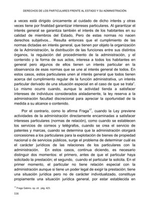 DERECHOS DE LOS PARTICULARES FRENTE AL ESTADO Y SU ADMINISTRACIÓN
116
a veces está dirigido únicamente al cuidado de dicho interés y otras
veces tiene por finalidad garantizar intereses particulares. Al garantizar el
interés general se garantiza también el interés de los habitantes en su
calidad de miembros del Estado, Pero de estas normas no nacen
derechos subjetivos... Resulta entonces que el cumplimiento de las
normas dictadas en interés general, que tienen por objeto la organización
de la Administración, la distribución de las funciones entre sus distintos
órganos, la regulación del procedimiento de la administración, y el
contenido y la forma de sus actos, interesa a todos los habitantes en
general pero algunos de ellos tienen un interés particular en la
observancia de esas normas que se une al interés general de todos. En
estos casos, estos particulares unen al interés general que todos tienen
acerca del cumplimiento regular de la función administrativa, un interés
particular derivado de una situación especial en el caso de que se trata”.
Lo mismo ocurre cuando, aunque la actividad tienda a satisfacer
intereses de individuos considerados aisladamente, la ley reserva a la
administración facultad discrecional para apreciar la oportunidad de la
medida a su alcance o contenido.
Por el contrario, como lo afirma Fraga17
, cuando la Ley previene
actividades de la administración directamente encaminadas a satisfacer
intereses particulares (normas de relación), como cuando se establecen
los servicios de correos y telégrafos, cuando se crea el servicio de
patentes y marcas, cuando se determina que la administración otorgará
concesiones a los particulares para la explotación de bienes de propiedad
nacional o de servicios públicos, surge el problema de determinar cuál es
el carácter jurídicos de las relaciones de los particulares con la
administración. En estos casos, continua diciendo, es necesario
distinguir dos momentos: el primero, antes de que el particular haya
solicitado la prestación; el segundo, cuando el particular la solicita. En el
primer momento, el particular no tiene relación especial con la
administración aunque si tiene un poder legal de exigir la prestación; tiene
una situación jurídica pero no de carácter individualizado, constituye
propiamente una situación jurídica general, por estar establecida en
17
Fraga Gabino. op. cit. pág. 423.
 