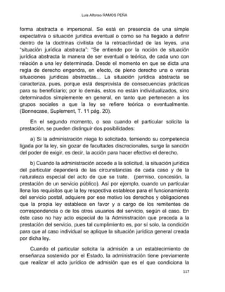 Luis Alfonso RAMOS PEÑA
117
forma abstracta e impersonal. Se está en presencia de una simple
expectativa o situación jurídica eventual o como se ha llegado a definir
dentro de la doctrinas civilista de la retroactividad de las leyes, una
“situación jurídica abstracta”: “Se entiende por la noción de situación
jurídica abstracta la manera de ser eventual o teórica, de cada uno con
relación a una ley determinada. Desde el momento en que se dicta una
regla de derecho engendra, en efecto, de pleno derecho una o varias
situaciones jurídicas abstractas... La situación jurídica abstracta se
caracteriza, pues, porque está desprovista de consecuencias prácticas
para su beneficiario; por lo demás, estos no están individualizados, sino
determinados simplemente en general, en tanto que pertenecen a los
grupos sociales a que la ley se refiere teórica o eventualmente.
(Bonnecase, Suplement, T. 11 pág. 20).
En el segundo momento, o sea cuando el particular solicita la
prestación, se pueden distinguir dos posibilidades:
a) Si la administración niega lo solicitado, temiendo su competencia
ligada por la ley, sin gozar de facultades discrecionales, surge la sanción
del poder de exigir, es decir, la acción para hacer efectivo el derecho.
b) Cuando la administración accede a la solicitud, la situación jurídica
del particular dependerá de las circunstancias de cada caso y de la
naturaleza especial del acto de que se trate. (permiso, concesión, la
prestación de un servicio público). Así por ejemplo, cuando un particular
llena los requisitos que la ley respectiva establece para el funcionamiento
del servicio postal, adquiere por ese motivo los derechos y obligaciones
que la propia ley establece en favor y a cargo de los remitentes de
correspondencia o de los otros usuarios del servicio, según el caso. En
éste caso no hay acto especial de la Administración que preceda a la
prestación del servicio, pues tal cumplimiento es, por sí solo, la condición
para que al caso individual se aplique la situación jurídica general creada
por dicha ley.
Cuando el particular solicita la admisión a un establecimiento de
enseñanza sostenido por el Estado, la administración tiene previamente
que realizar el acto jurídico de admisión que es el que condiciona la
 