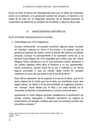 EL DERECHO AL DEBIDO PROCESO. UNA APROXIMACIÓN
10
forma un todo armónico de interdependencias que no debe ser disociado
como es el derecho a la protección judicial de amparo, el derecho a la
tutela de la vida, de la integridad personal, de la liberad personal, la
suspensión de derechos en estados de excepción y algunos otros más.
III. ANTECEDENTES HISTÓRICOS
A) En el Ámbito Internacional (en el mundo)
 Carta Magna de 1215 (Inglaterra).
Aunque ciertamente se pueden encontrar algunas ideas remotas
en diversas culturas en torno a los juicios y la justicia, casi es
general el parecer de atribuir como la fuente del derecho al debido
proceso, aunque no precisamente a la expresión como tal, a la
famosa Carta Magna de 1215 expedida por el Rey Juan Sin Tierra
(Magna Carta Libertatum), en el cual reconoce ciertos derechos a
los nobles ingleses entre ellos el derecho a no ser aprehendido,
hecho prisionero, puesto fuera de la ley o exiliado ni en forma
alguna arruinado ni que se mande nadie contra él, excepto
mediante un juicio de sus pares o por la ley de la tierra.4
Esta última expresión de la sujeción a la ley de la tierra, que en el
texto original de la Carta que fue el latín, se manifiesta como “per
legem terrae” se refería a la ley pre-existente en Inglaterra, previa a
las “nuevas” leyes dadas por el Rey y en este sentido se le
vincularía al derecho consuetudinario o común (common law).5
Igualmente la Carta Magna también establecería la prohibición de
vender justicia, denegarla o dilatarla. Asimismo se exigiría la
presentación de testigos creíbles para que una persona pudiera ser
sometida a proceso.6
4
Hoyos, Arturo “Debido proceso y Democracia”, Editorial Porrúa, México 2006, p.16.
5
Ibídem, pag.17.
6
Ídem.
 