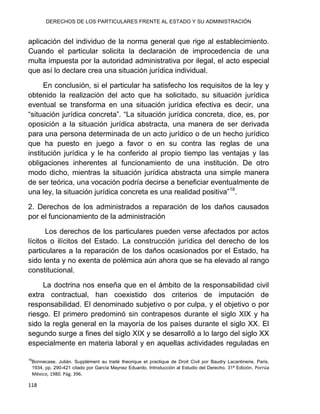 DERECHOS DE LOS PARTICULARES FRENTE AL ESTADO Y SU ADMINISTRACIÓN
118
aplicación del individuo de la norma general que rige al establecimiento.
Cuando el particular solicita la declaración de improcedencia de una
multa impuesta por la autoridad administrativa por ilegal, el acto especial
que así lo declare crea una situación jurídica individual.
En conclusión, si el particular ha satisfecho los requisitos de la ley y
obtenido la realización del acto que ha solicitado, su situación jurídica
eventual se transforma en una situación jurídica efectiva es decir, una
“situación jurídica concreta”. “La situación jurídica concreta, dice, es, por
oposición a la situación jurídica abstracta, una manera de ser derivada
para una persona determinada de un acto jurídico o de un hecho jurídico
que ha puesto en juego a favor o en su contra las reglas de una
institución jurídica y le ha conferido al propio tiempo las ventajas y las
obligaciones inherentes al funcionamiento de una institución. De otro
modo dicho, mientras la situación jurídica abstracta una simple manera
de ser teórica, una vocación podría decirse a beneficiar eventualmente de
una ley, la situación jurídica concreta es una realidad positiva”18
.
2. Derechos de los administrados a reparación de los daños causados
por el funcionamiento de la administración
Los derechos de los particulares pueden verse afectados por actos
lícitos o ilícitos del Estado. La construcción jurídica del derecho de los
particulares a la reparación de los daños ocasionados por el Estado, ha
sido lenta y no exenta de polémica aún ahora que se ha elevado al rango
constitucional.
La doctrina nos enseña que en el ámbito de la responsabilidad civil
extra contractual, han coexistido dos criterios de imputación de
responsabilidad. El denominado subjetivo o por culpa, y el objetivo o por
riesgo. El primero predominó sin contrapesos durante el siglo XIX y ha
sido la regla general en la mayoría de los países durante el siglo XX. El
segundo surge a fines del siglo XIX y se desarrolló a lo largo del siglo XX
especialmente en materia laboral y en aquellas actividades reguladas en
18
Bonnecase, Julián. Supplément au traité theorique et practique de Droit Civil por Baudry Lacantinerie, Paris,
1934, pp. 290-421 citado por García Maynez Eduardo. Introducción al Estudio del Derecho. 31ª Edición, Porrúa
México, 1980. Pág. 396.
 