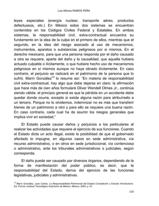 Luis Alfonso RAMOS PEÑA
119
leyes especiales (energía nuclear, transporte aéreo, productos
defectuosos, etc.) En México estos dos sistemas se encuentran
contenidos en los Códigos Civiles Federal y Estatales. En ambos
sistemas, la responsabilidad civil, extra-contractual encuentra su
fundamento en la idea de la culpa en el primero de ellos, mientras que el
segundo, en la idea del riesgo asociado al uso de mecanismos,
instrumentos, aparatos o substancias peligrosos por si mismos. En el
derecho mexicano, para que una persona responda por el daño causado
a otra se requiere, aparte del daño y la causalidad, que aquella hubiera
actuado culpable o ilícitamente, o que hubiere hecho uso de mecanismos
peligrosos en sí mismos aunque no haya obrado ilícitamente. En caso
contrario, el perjuicio se radicará en el patrimonio de la persona que lo
sufrió. Marín González19
lo resume así: “En materia de responsabilidad
civil extra-contractual, hay algo que debe dejarse en claro: la afirmación
que hace más de cien años formulará Oliver Wendell Olmes Jr., continúa
siendo válida: el principio general es que la pérdida en un accidente debe
quedar donde ocurra, excepto si existe alguna razón para atribuírselo a
un tercero. Porque no lo olvidemos, indemnizar no es más que transferir
bienes de un patrimonio a otro y para ello se requiere una buena razón.
En caso contrario, cada cual ha de asumir los riesgos generales que
implica vivir en sociedad.”
El Estado puede causar daños y perjuicios a los particulares al
realizar las actividades que requiere el ejercicio de sus funciones. Cuando
el Estado dicta un acto ilegal, existe la posibilidad de que el gobernado
afectado lo impugne, en algunos casos en sede administrativa, vía
recurso administrativo, o en otros en sede jurisdiccional, vía contenciosa
o administrativo, ante los tribunales administrativos o judiciales, según
corresponda.
El daño puede ser causado por diversos órganos, dependiendo de la
forma de manifestación del poder público, es decir, que la
responsabilidad del Estado, deriva del ejercicio de las funciones
legislativas, judiciales y administrativas.
19
Marín González, Juan Carlos, La Responsabilidad Patrimonial del Estado Compilación y Estudio Introductorio.
Ed. Porrúa, Instituto Tecnológico Autónomo de México. México, 2004. p. IX.
 