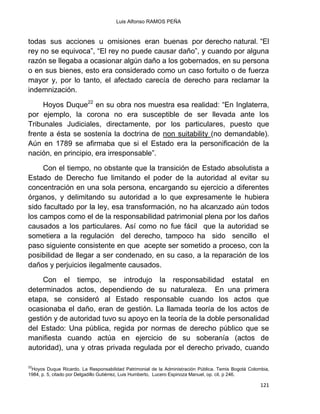 Luis Alfonso RAMOS PEÑA
121
todas sus acciones u omisiones eran buenas por derecho natural. “El
rey no se equivoca”, “El rey no puede causar daño”, y cuando por alguna
razón se llegaba a ocasionar algún daño a los gobernados, en su persona
o en sus bienes, esto era considerado como un caso fortuito o de fuerza
mayor y, por lo tanto, el afectado carecía de derecho para reclamar la
indemnización.
Hoyos Duque22
en su obra nos muestra esa realidad: “En Inglaterra,
por ejemplo, la corona no era susceptible de ser llevada ante los
Tribunales Judiciales, directamente, por los particulares, puesto que
frente a ésta se sostenía la doctrina de non suitability (no demandable).
Aún en 1789 se afirmaba que si el Estado era la personificación de la
nación, en principio, era irresponsable”.
Con el tiempo, no obstante que la transición de Estado absolutista a
Estado de Derecho fue limitando el poder de la autoridad al evitar su
concentración en una sola persona, encargando su ejercicio a diferentes
órganos, y delimitando su autoridad a lo que expresamente le hubiera
sido facultado por la ley, esa transformación, no ha alcanzado aún todos
los campos como el de la responsabilidad patrimonial plena por los daños
causados a los particulares. Así como no fue fácil que la autoridad se
sometiera a la regulación del derecho, tampoco ha sido sencillo el
paso siguiente consistente en que acepte ser sometido a proceso, con la
posibilidad de llegar a ser condenado, en su caso, a la reparación de los
daños y perjuicios ilegalmente causados.
Con el tiempo, se introdujo la responsabilidad estatal en
determinados actos, dependiendo de su naturaleza. En una primera
etapa, se consideró al Estado responsable cuando los actos que
ocasionaba el daño, eran de gestión. La llamada teoría de los actos de
gestión y de autoridad tuvo su apoyo en la teoría de la doble personalidad
del Estado: Una pública, regida por normas de derecho público que se
manifiesta cuando actúa en ejercicio de su soberanía (actos de
autoridad), una y otras privada regulada por el derecho privado, cuando
22
Hoyos Duque Ricardo. La Responsabilidad Patrimonial de la Administración Pública. Temis Bogotá Colombia,
1984, p. 5, citado por Delgadillo Gutiérrez, Luis Humberto, Lucero Espinoza Manuel, op. cit. p 246.
 