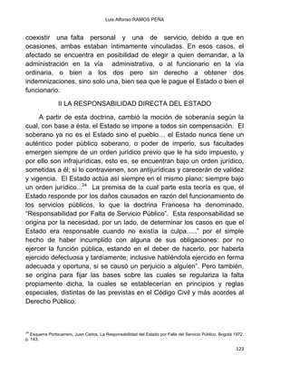 Luis Alfonso RAMOS PEÑA
123
coexistir una falta personal y una de servicio, debido a que en
ocasiones, ambas estaban íntimamente vinculadas. En esos casos, el
afectado se encuentra en posibilidad de elegir a quien demandar, a la
administración en la vía administrativa, o al funcionario en la vía
ordinaria, o bien a los dos pero sin derecho a obtener dos
indemnizaciones, sino solo una, bien sea que le pague el Estado o bien el
funcionario.
II LA RESPONSABILIDAD DIRECTA DEL ESTADO
A partir de esta doctrina, cambió la moción de soberanía según la
cual, con base a ésta, el Estado se impone a todos sin compensación. El
soberano ya no es el Estado sino el pueblo… el Estado nunca tiene un
auténtico poder público soberano, o poder de imperio, sus facultades
emergen siempre de un orden jurídico previo que le ha sido impuesto, y
por ello son infrajurídicas, esto es, se encuentran bajo un orden jurídico,
sometidas a él; si lo contravienen, son antijurídicas y carecerán de validez
y vigencia. El Estado actúa así siempre en el mismo plano; siempre bajo
un orden jurídico...24
La premisa de la cual parte esta teoría es que, el
Estado responde por los daños causados en razón del funcionamiento de
los servicios públicos, lo que la doctrina Francesa ha denominado,
“Responsabilidad por Falta de Servicio Público”. Esta responsabilidad se
origina por la necesidad, por un lado, de determinar los casos en que el
Estado era responsable cuando no existía la culpa…..” por el simple
hecho de haber incumplido con alguna de sus obligaciones: por no
ejercer la función pública, estando en el deber de hacerlo, por haberla
ejercido defectuosa y tardíamente; inclusive habiéndola ejercido en forma
adecuada y oportuna, si se causó un perjuicio a alguien”. Pero también,
se origina para fijar las bases sobre las cuales se regulariza la falta
propiamente dicha, la cuales se establecerían en principios y reglas
especiales, distintas de las previstas en el Código Civil y más acordes al
Derecho Público.
24
Esquerra Portocarrero, Juan Carlos, La Responsabilidad del Estado por Falla del Servicio Público, Bogotá 1972,
p. 143.
 